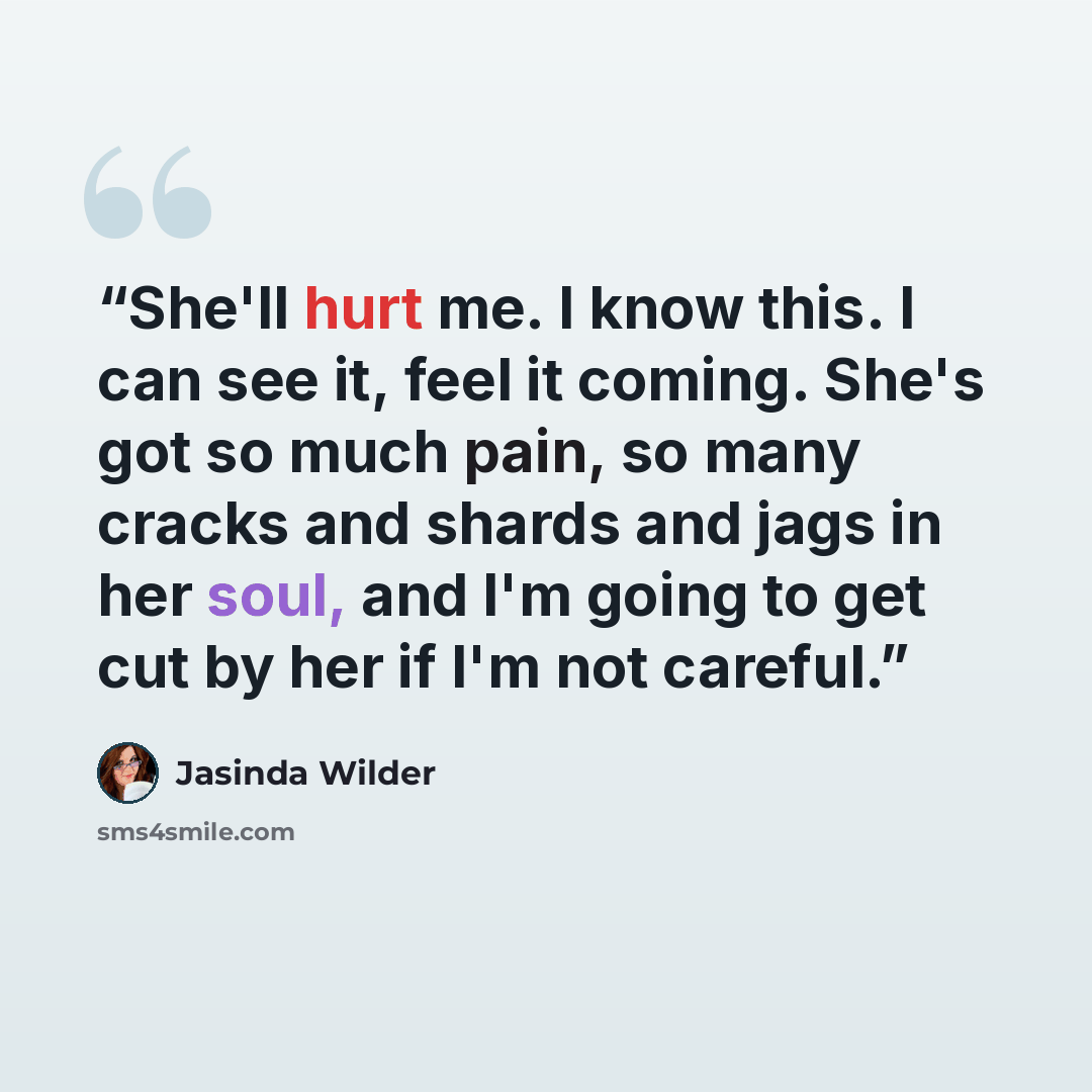 “She'll hurt me. I know this. I can see it, feel it coming. She's got so much pain, so many cracks and shards and jags in her soul, and I'm going to get cut by her if I'm not careful.” quote by Jasinda Wilder
