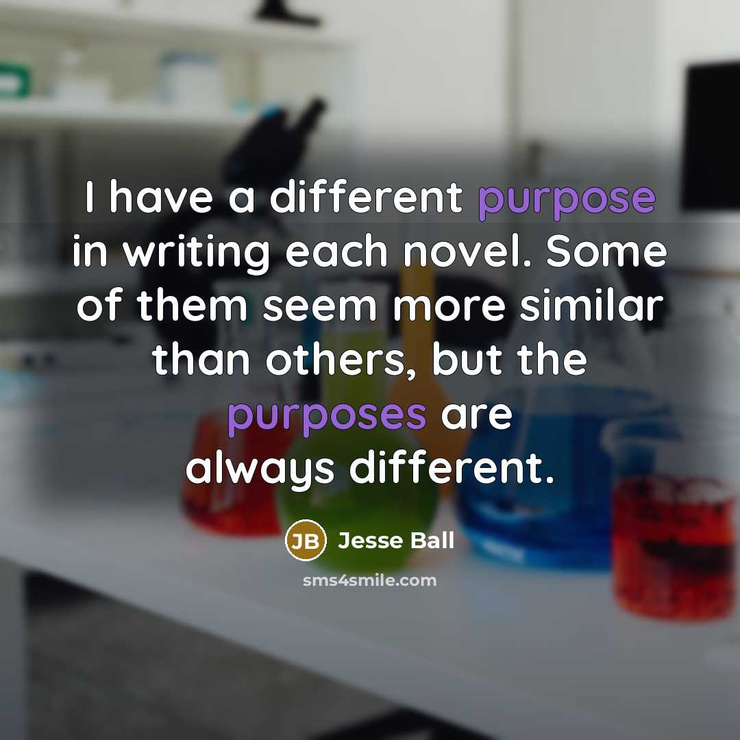 “I have a different purpose in writing each novel. Some of them seem more similar than others, but the purposes are always different.” quote by Jesse Ball