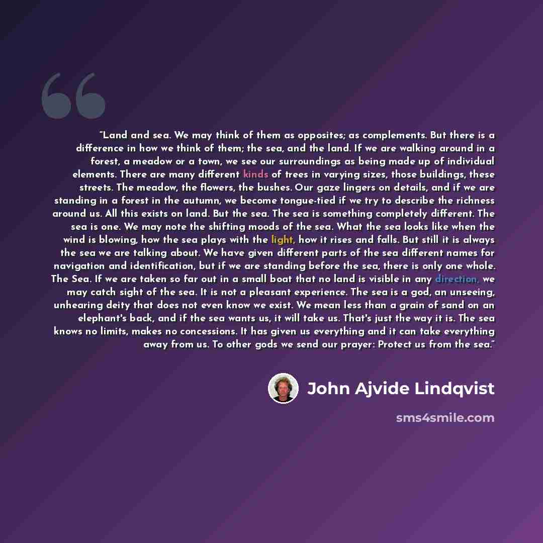 “Land and sea. We may think of them as opposites; as complements. But there is a difference in how we think of them; the sea, and the land. If we are walking around in a forest, a meadow or a town, we see our surroundings as being made up of individual elements. There are many different kinds of…” quote by John Ajvide Lindqvist