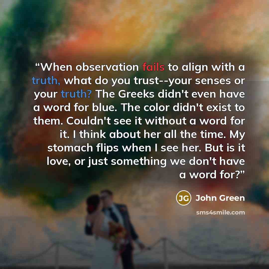 “When observation fails to align with a truth, what do you trust--your senses or your truth? The Greeks didn't even have a word for blue. The color didn't exist to them. Couldn't see it without a word for it. I think about her all the time. My stomach flips when I see her. But is it love, or just…” quote by John Green