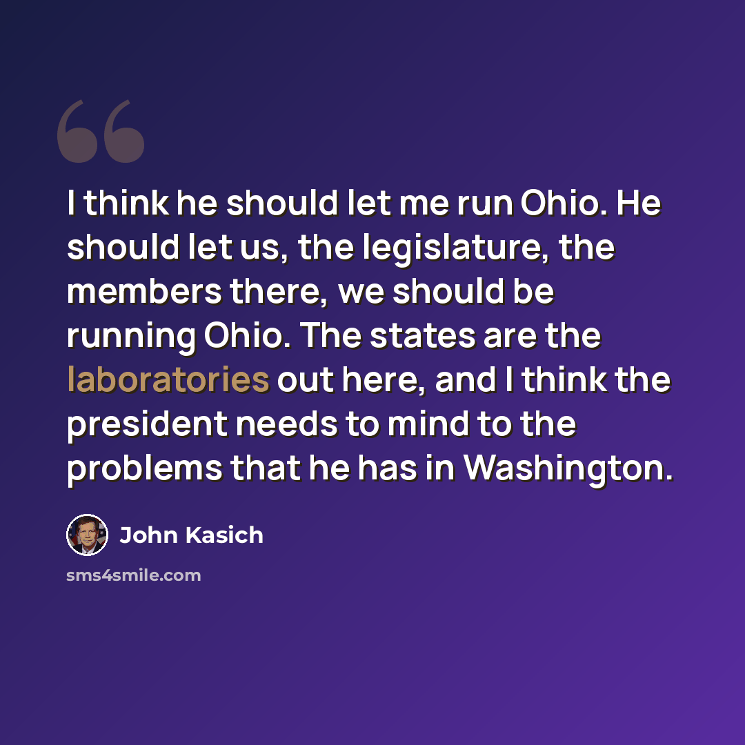 “I think he should let me run Ohio. He should let us, the legislature, the members there, we should be running Ohio. The states are the laboratories out here, and I think the president needs to mind to the problems that he has in Washington.” quote by John Kasich