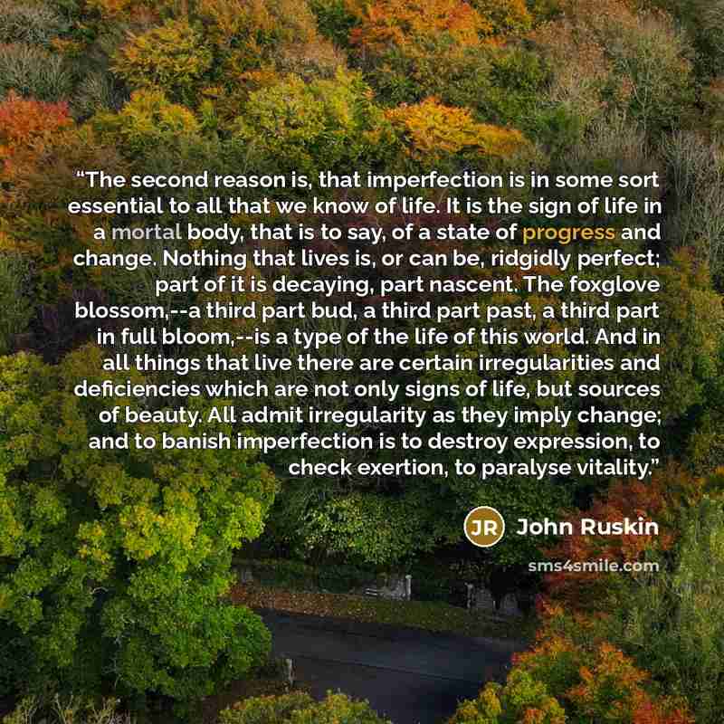 “The second reason is, that imperfection is in some sort essential to all that we know of life. It is the sign of life in a mortal body, that is to say, of a state of progress and change. Nothing that lives is, or can be, ridgidly perfect; part of it is decaying, part nascent. The foxglove…” quote by John Ruskin