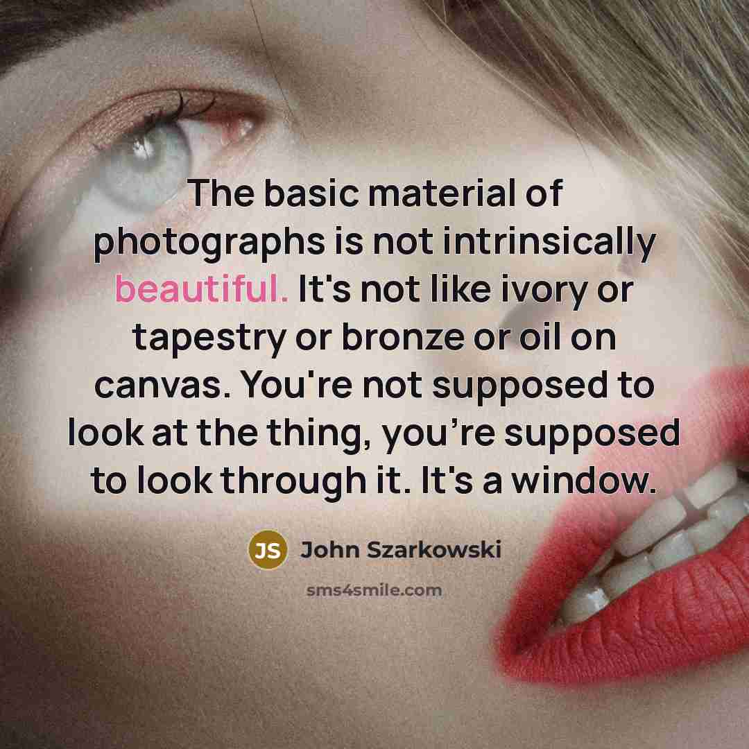 “The basic material of photographs is not intrinsically beautiful. It's not like ivory or tapestry or bronze or oil on canvas. You're not supposed to look at the thing, you're supposed to look through it. It's a window.” quote by John Szarkowski