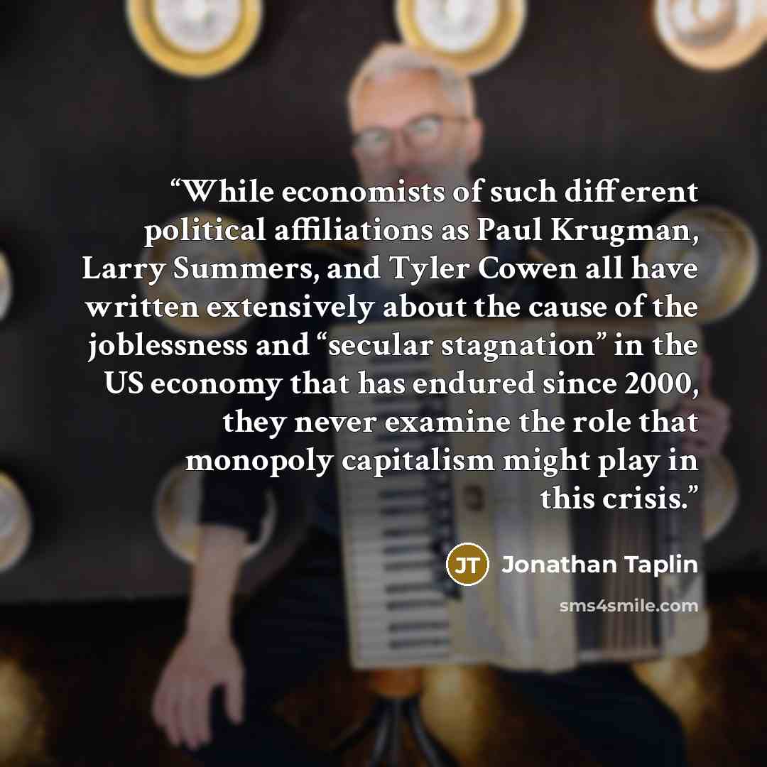 “While economists of such different political affiliations as Paul Krugman, Larry Summers, and Tyler Cowen all have written extensively about the cause of the joblessness and “secular stagnation” in the US economy that has endured since 2000, they never examine the role that monopoly capitalism…” quote by Jonathan Taplin
