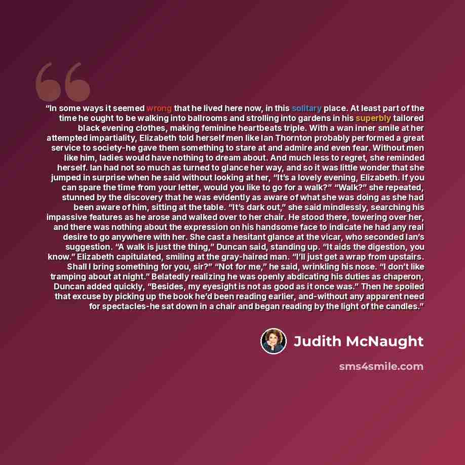 “In some ways it seemed wrong that he lived here now, in this solitary place. At least part of the time he ought to be walking into ballrooms and strolling into gardens in his superbly tailored black evening clothes, making feminine heartbeats triple. With a wan inner smile at her attempted…” quote by Judith McNaught