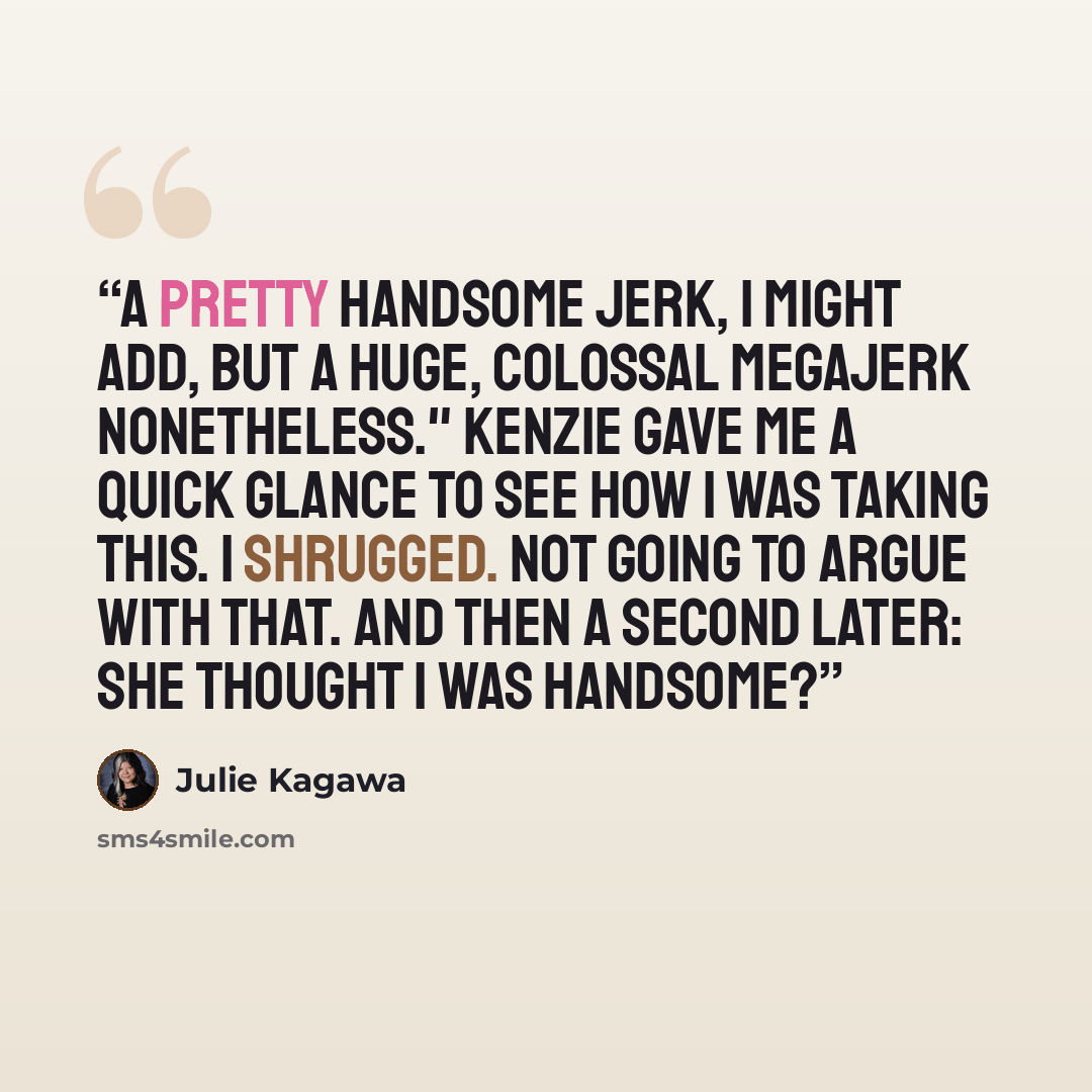 “A pretty handsome jerk, I might add, but a huge, colossal megajerk nonetheless." Kenzie gave me a quick glance to see how I was taking this. I shrugged. Not going to argue with that. And then a second later: She thought I was handsome?” quote by Julie Kagawa