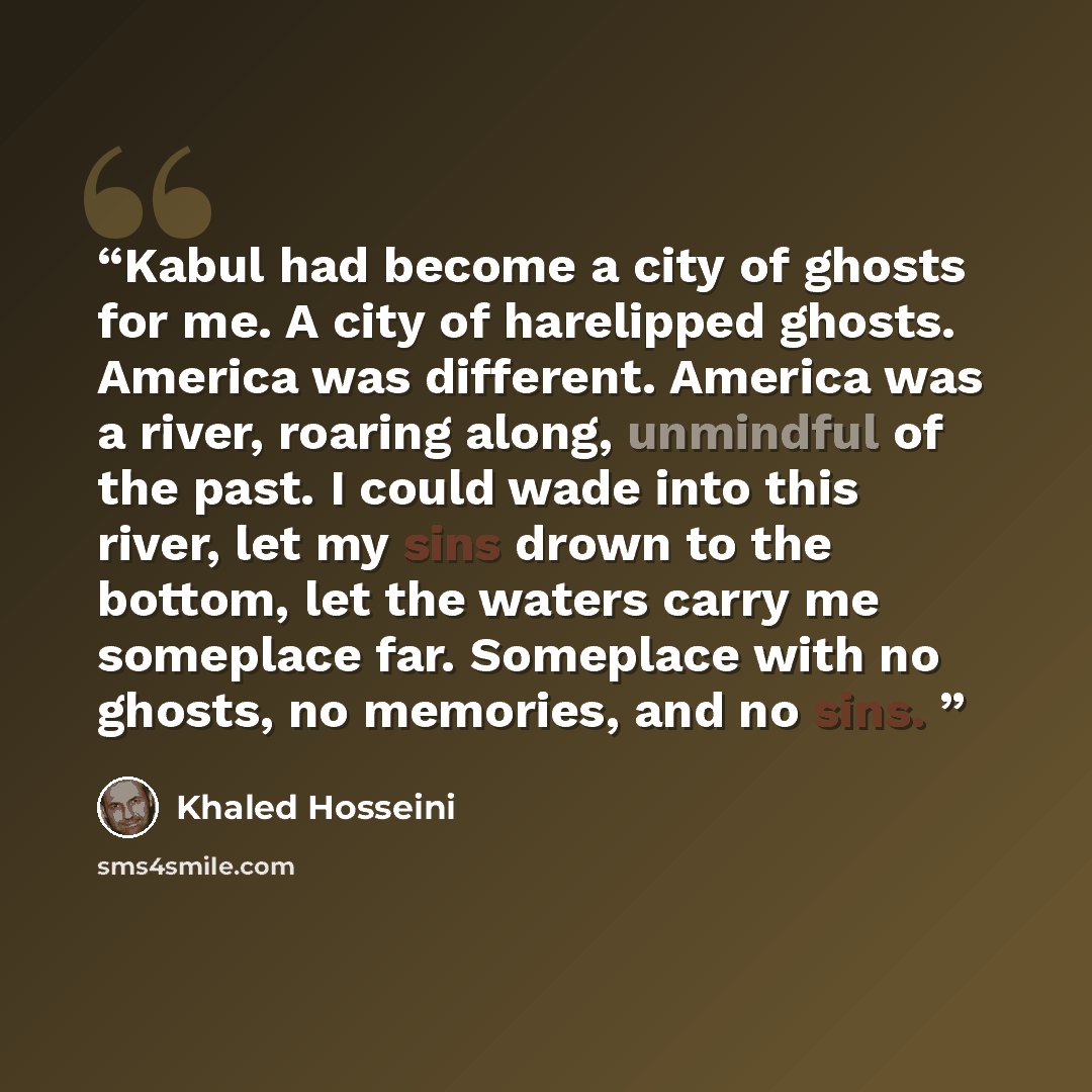 “Kabul had become a city of ghosts for me. A city of harelipped ghosts. America was different. America was a river, roaring along, unmindful of the past. I could wade into this river, let my sins drown to the bottom, let the waters carry me someplace far. Someplace with no ghosts, no memories, and…” quote by Khaled Hosseini