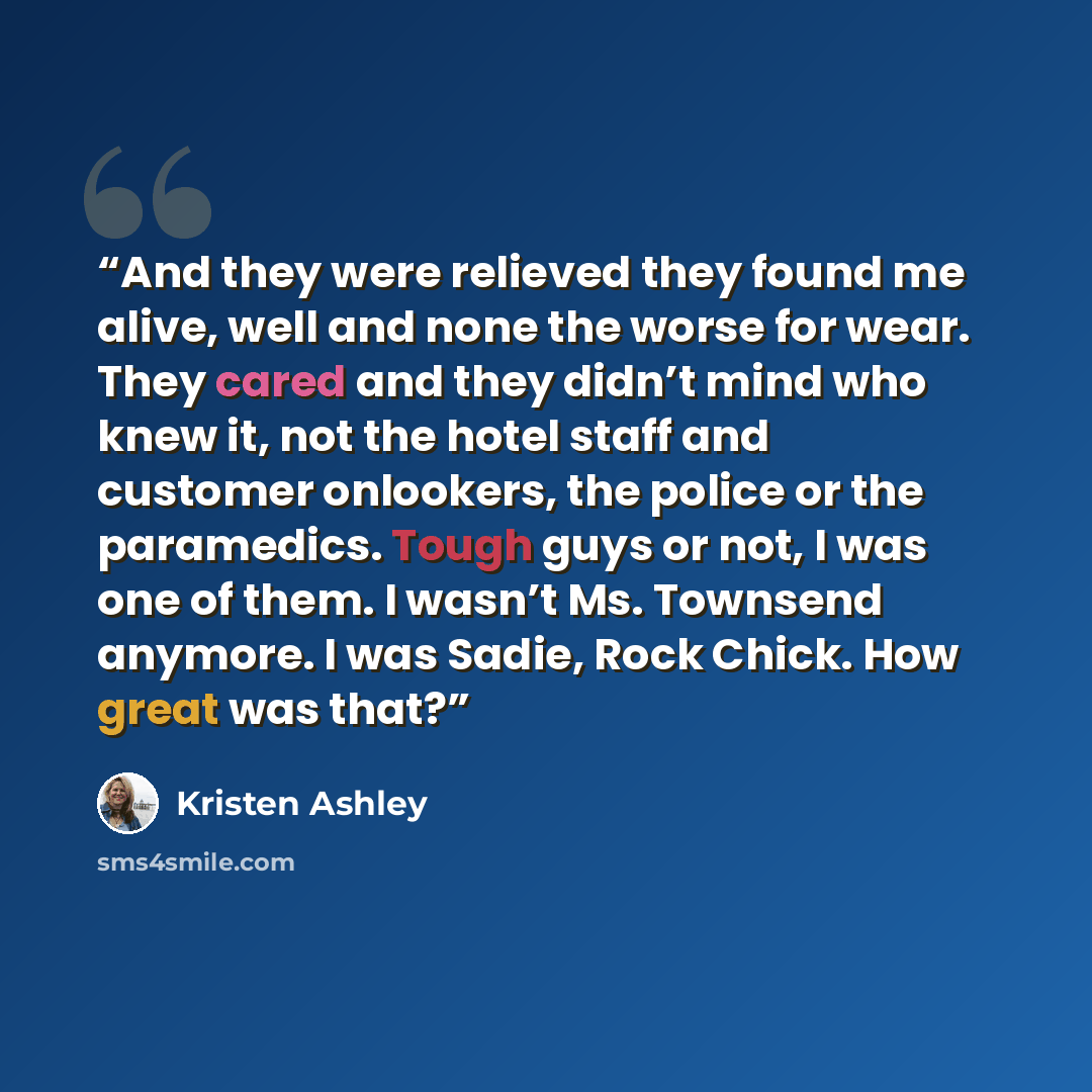 “And they were relieved they found me alive, well and none the worse for wear. They cared and they didn’t mind who knew it, not the hotel staff and customer onlookers, the police or the paramedics. Tough guys or not, I was one of them. I wasn’t Ms. Townsend anymore. I was Sadie, Rock Chick. How…” quote by Kristen Ashley