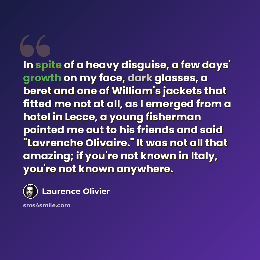 “In spite of a heavy disguise, a few days' growth on my face, dark glasses, a beret and one of William's jackets that fitted me not at all, as I emerged from a hotel in Lecce, a young fisherman pointed me out to his friends and said "Lavrenche Olivaire." It was not all that amazing; if you're not…” quote by Laurence Olivier