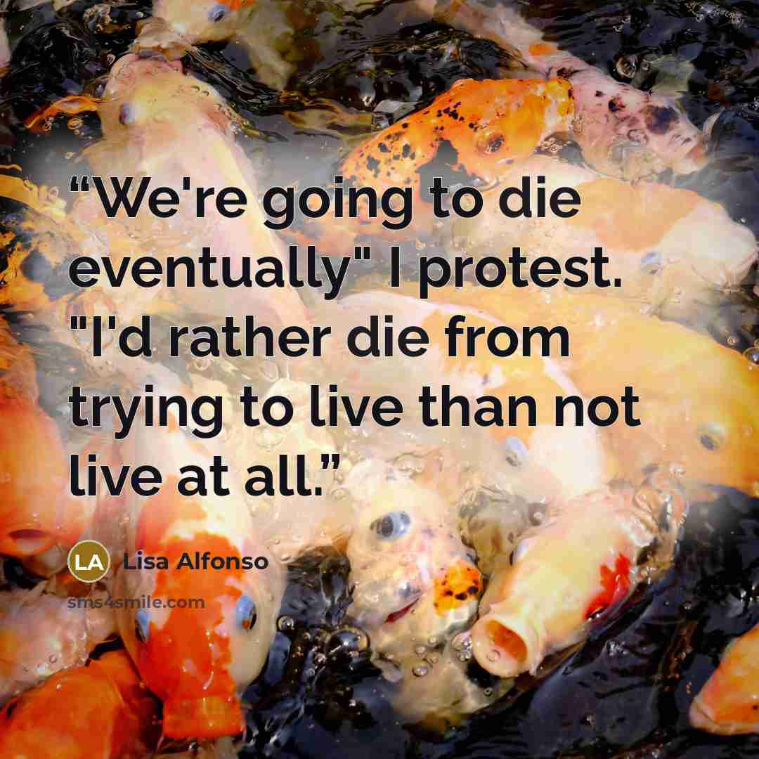 “We're going to die eventually" I protest. "I'd rather die from trying to live than not live at all.” quote by Lisa Alfonso