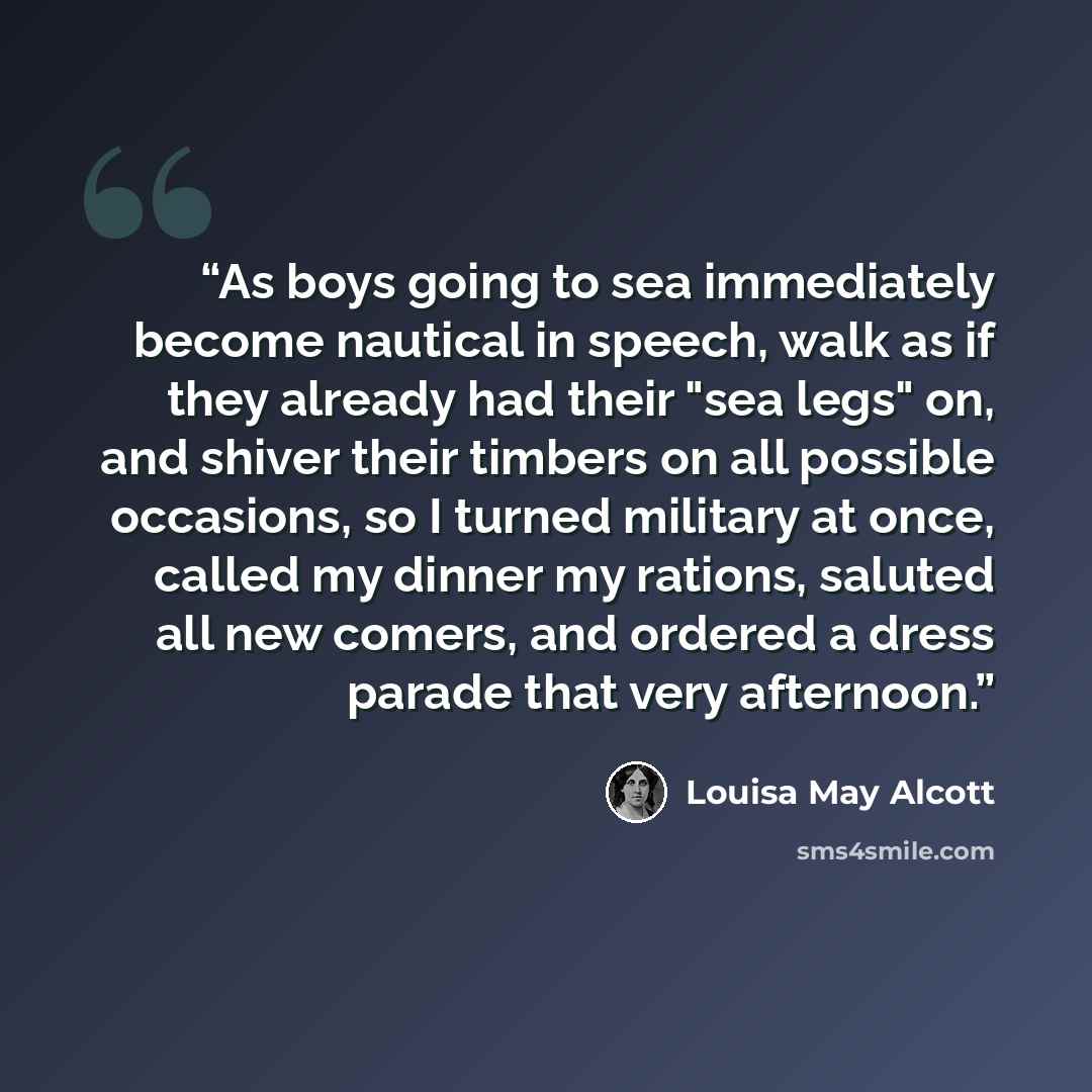 “As boys going to sea immediately become nautical in speech, walk as if they already had their "sea legs" on, and shiver their timbers on all possible occasions, so I turned military at once, called my dinner my rations, saluted all new comers, and ordered a dress parade that very afternoon.” quote by Louisa May Alcott