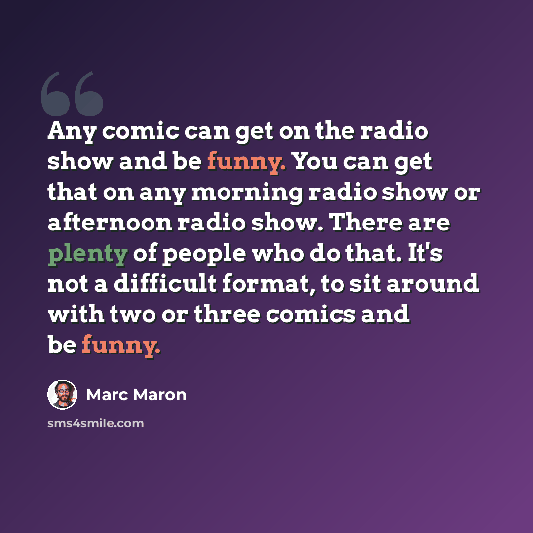 “Any comic can get on the radio show and be funny. You can get that on any morning radio show or afternoon radio show. There are plenty of people who do that. It's not a difficult format, to sit around with two or three comics and be funny.” quote by Marc Maron