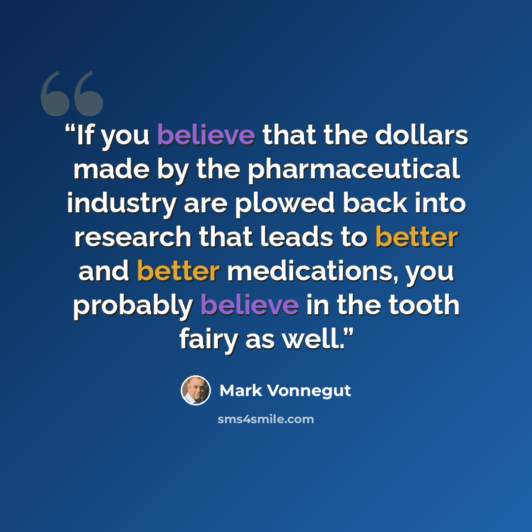 “If you believe that the dollars made by the pharmaceutical industry are plowed back into research that leads to better and better medications, you probably believe in the tooth fairy as well.” quote by Mark Vonnegut
