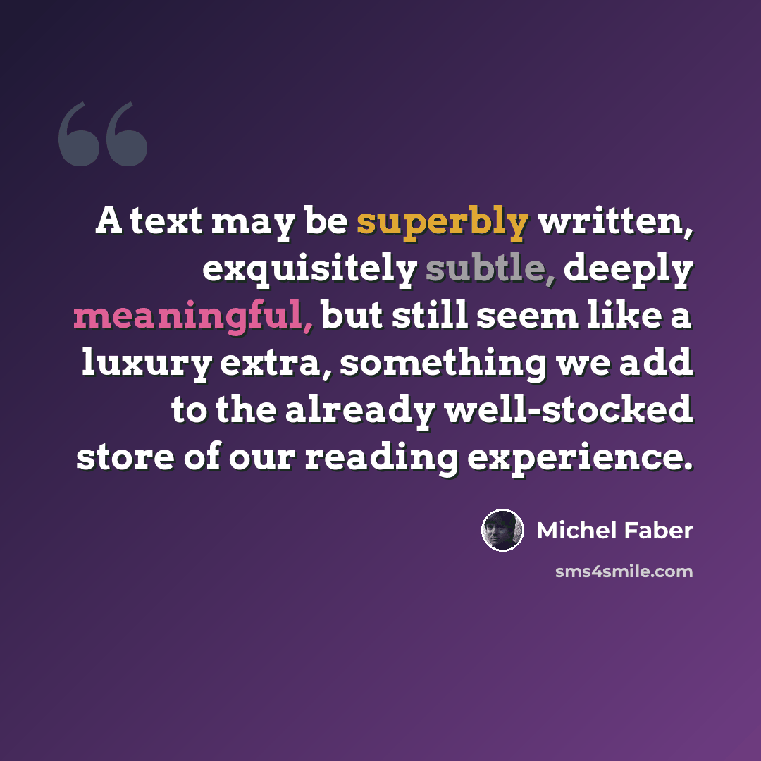 “A text may be superbly written, exquisitely subtle, deeply meaningful, but still seem like a luxury extra, something we add to the already well-stocked store of our reading experience.” quote by Michel Faber