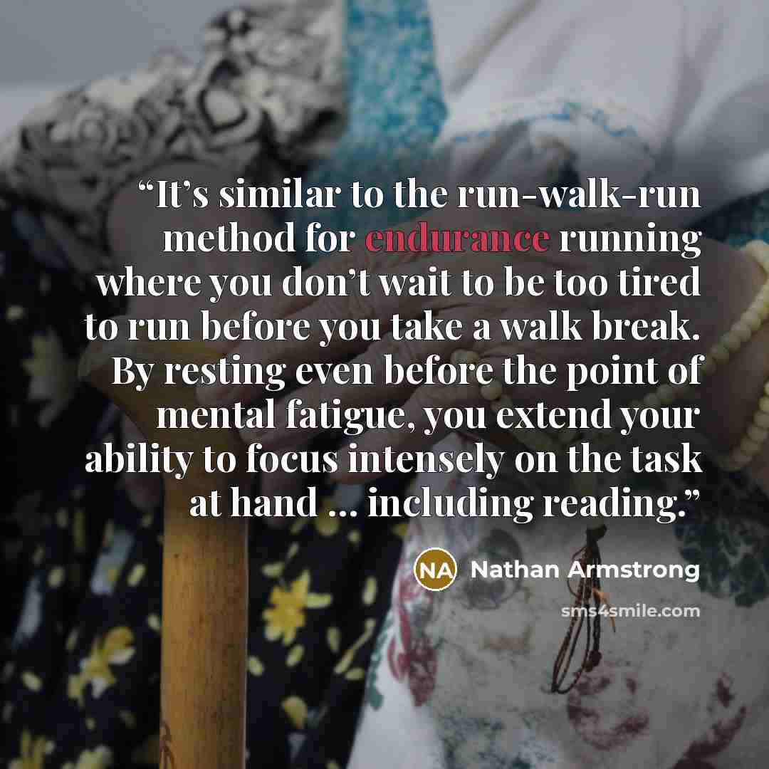 “It’s similar to the run-walk-run method for endurance running where you don’t wait to be too tired to run before you take a walk break. By resting even before the point of mental fatigue, you extend your ability to focus intensely on the task at hand … including reading.” quote by Nathan Armstrong