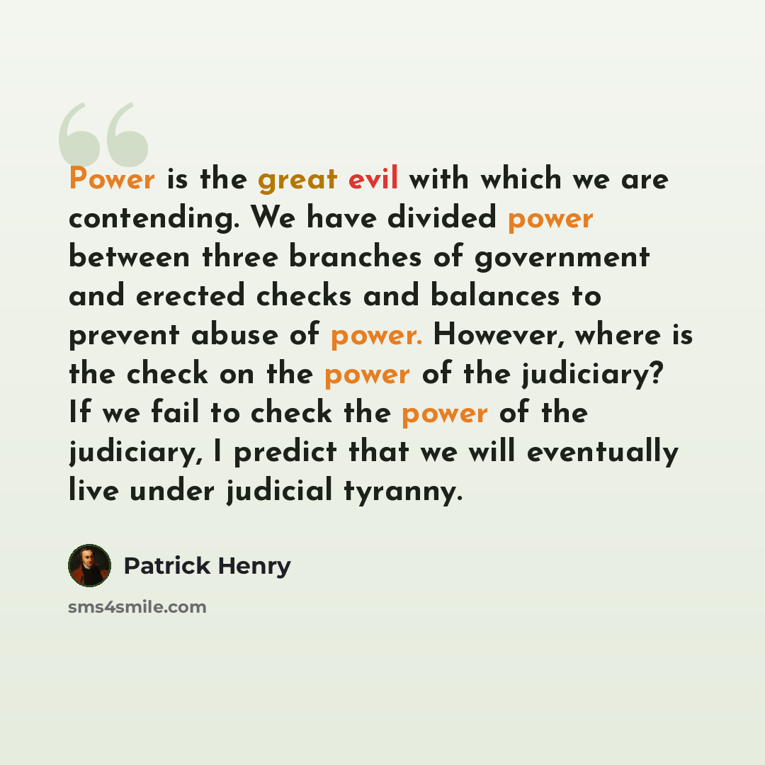 “Power is the great evil with which we are contending. We have divided power between three branches of government and erected checks and balances to prevent abuse of power. However, where is the check on the power of the judiciary? If we fail to check the power of the judiciary, I predict that we…” quote by Patrick Henry