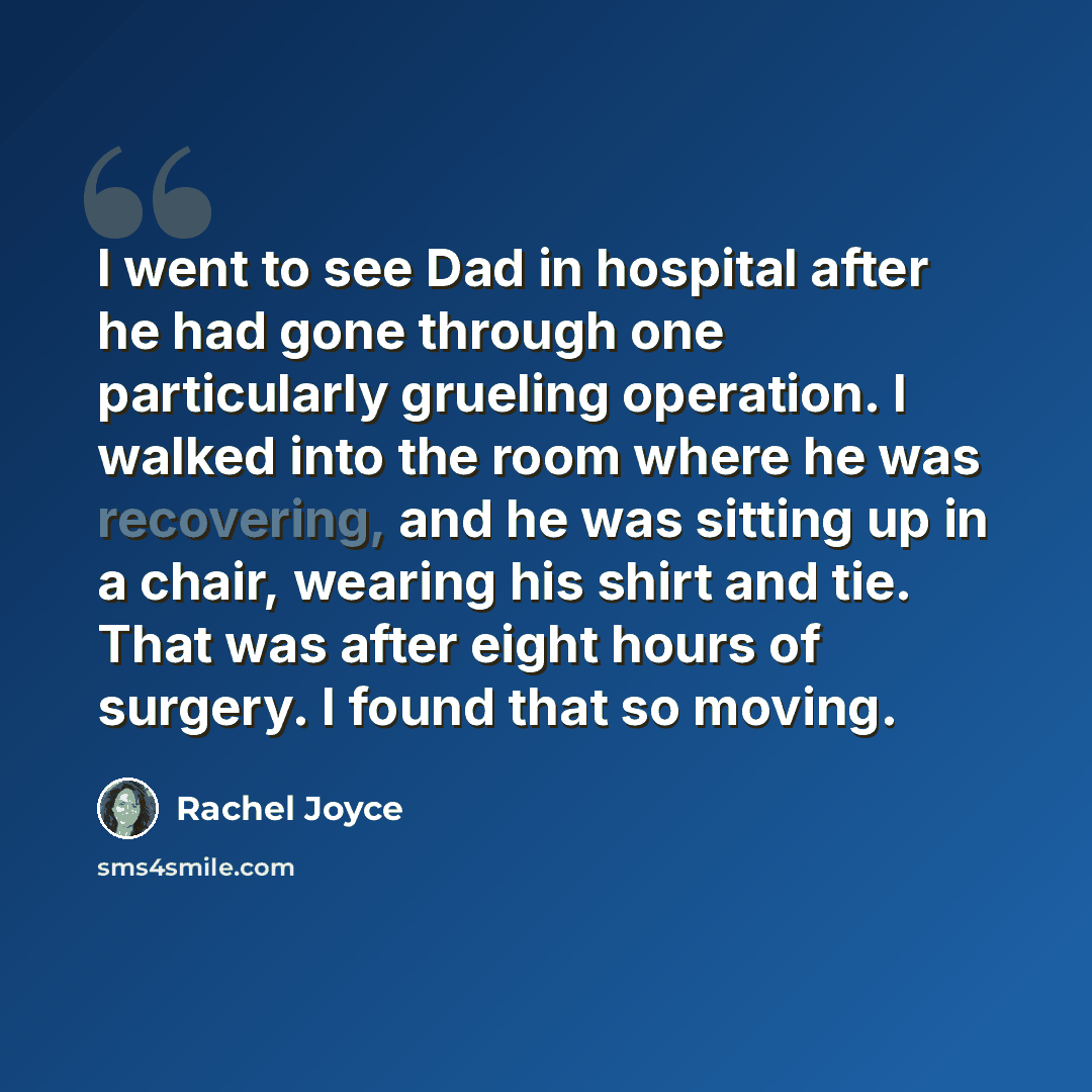 “I went to see Dad in hospital after he had gone through one particularly grueling operation. I walked into the room where he was recovering, and he was sitting up in a chair, wearing his shirt and tie. That was after eight hours of surgery. I found that so moving.” quote by Rachel Joyce