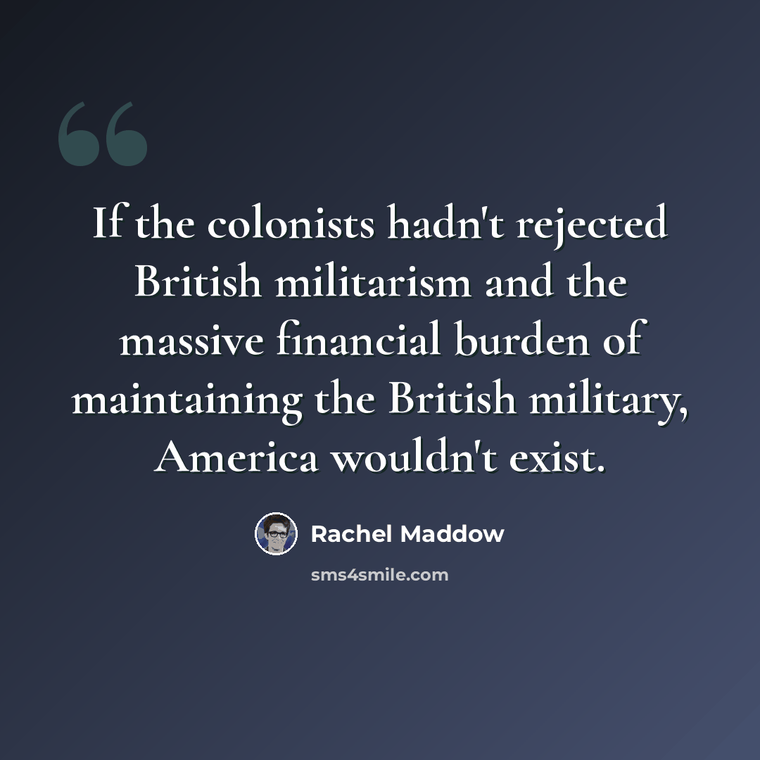 “If the colonists hadn't rejected British militarism and the massive financial burden of maintaining the British military, America wouldn't exist.” quote by Rachel Maddow