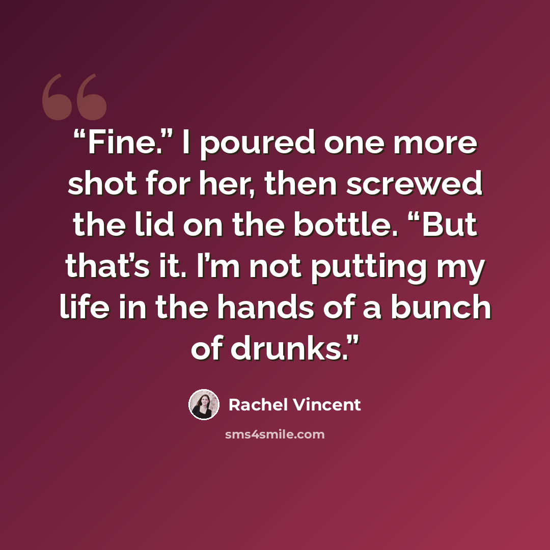 “Fine.” I poured one more shot for her, then screwed the lid on the bottle. “But that’s it. I’m not putting my life in the hands of a bunch of drunks.” quote by Rachel Vincent