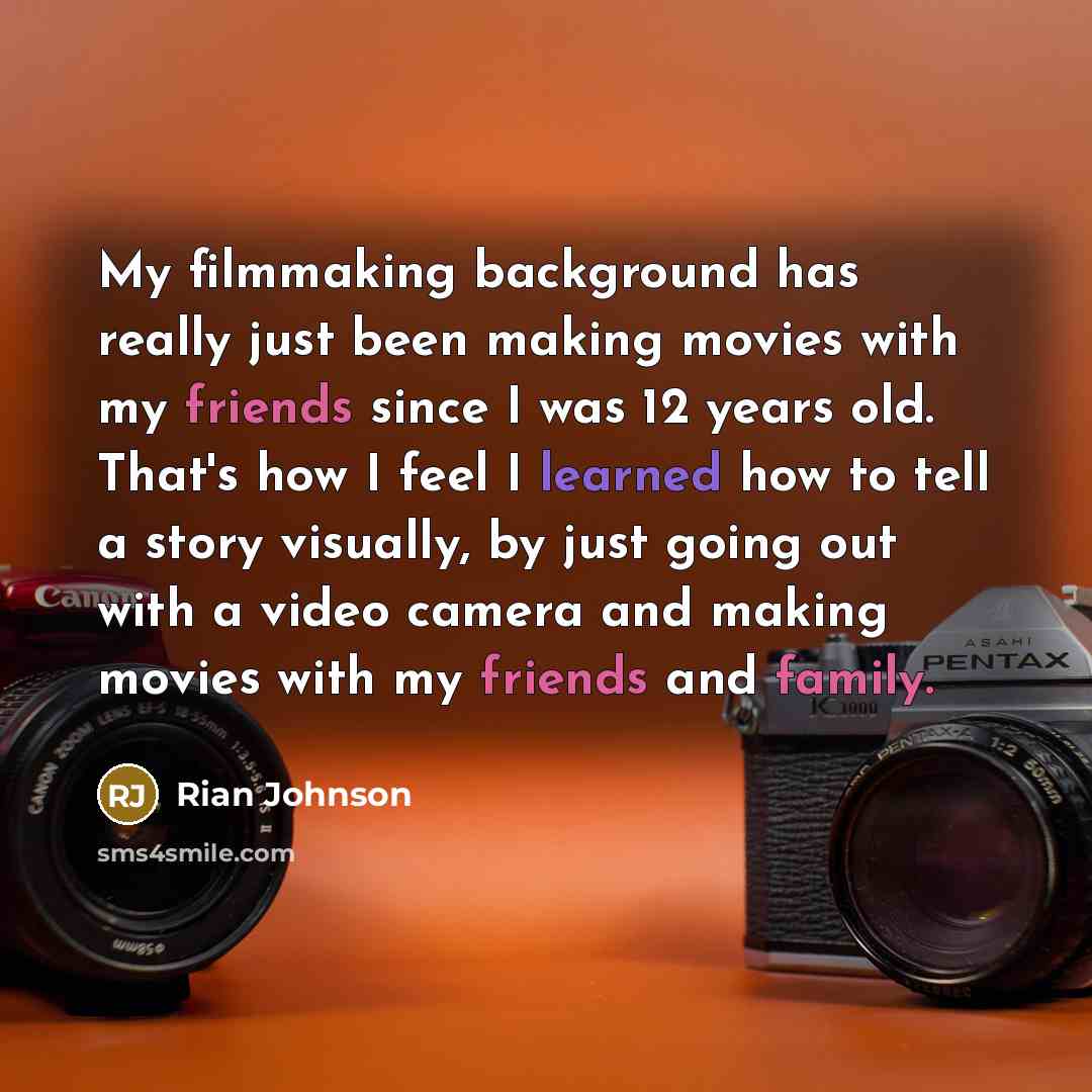 “My filmmaking background has really just been making movies with my friends since I was 12 years old. That's how I feel I learned how to tell a story visually, by just going out with a video camera and making movies with my friends and family.” quote by Rian Johnson