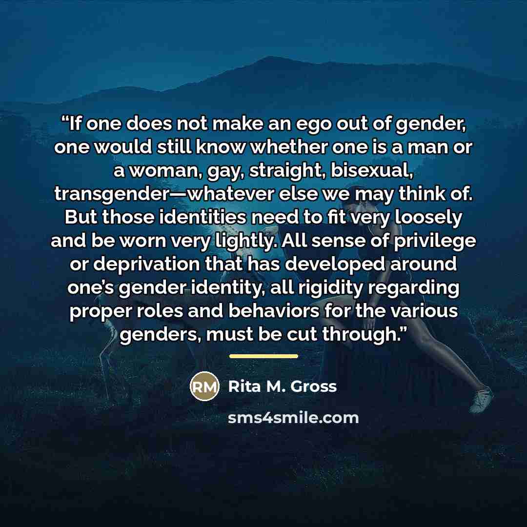 “If one does not make an ego out of gender, one would still know whether one is a man or a woman, gay, straight, bisexual, transgender—whatever else we may think of. But those identities need to fit very loosely and be worn very lightly. All sense of privilege or deprivation that has developed…” quote by Rita M. Gross