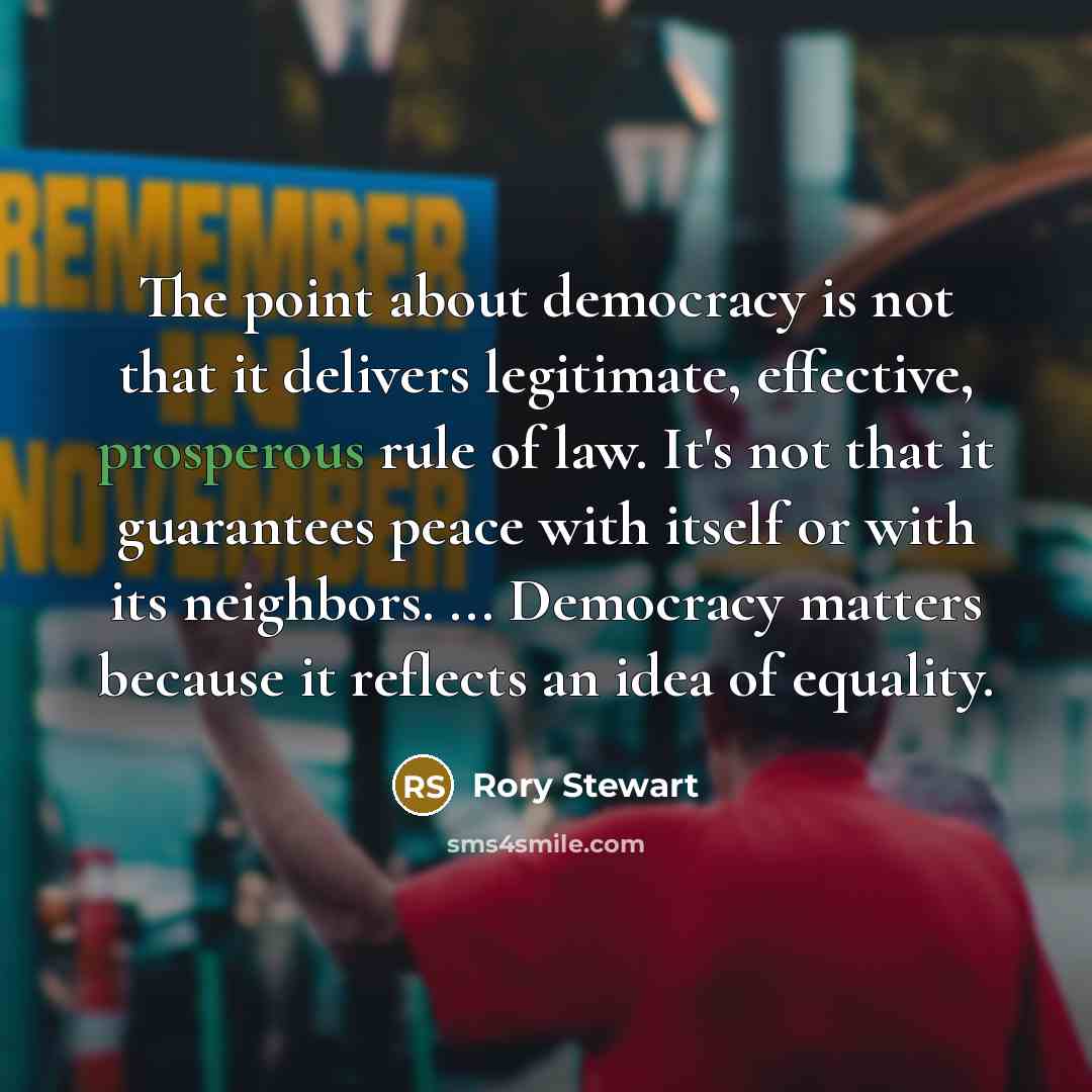 “The point about democracy is not that it delivers legitimate, effective, prosperous rule of law. It's not that it guarantees peace with itself or with its neighbors. ... Democracy matters because it reflects an idea of equality.” quote by Rory Stewart