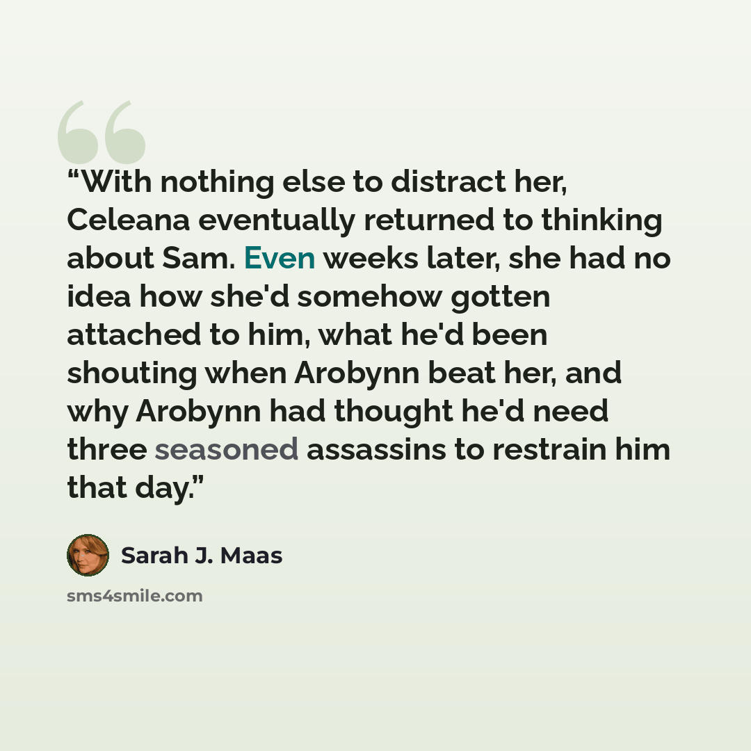 “With nothing else to distract her, Celeana eventually returned to thinking about Sam. Even weeks later, she had no idea how she'd somehow gotten attached to him, what he'd been shouting when Arobynn beat her, and why Arobynn had thought he'd need three seasoned assassins to restrain him that day.” quote by Sarah J. Maas