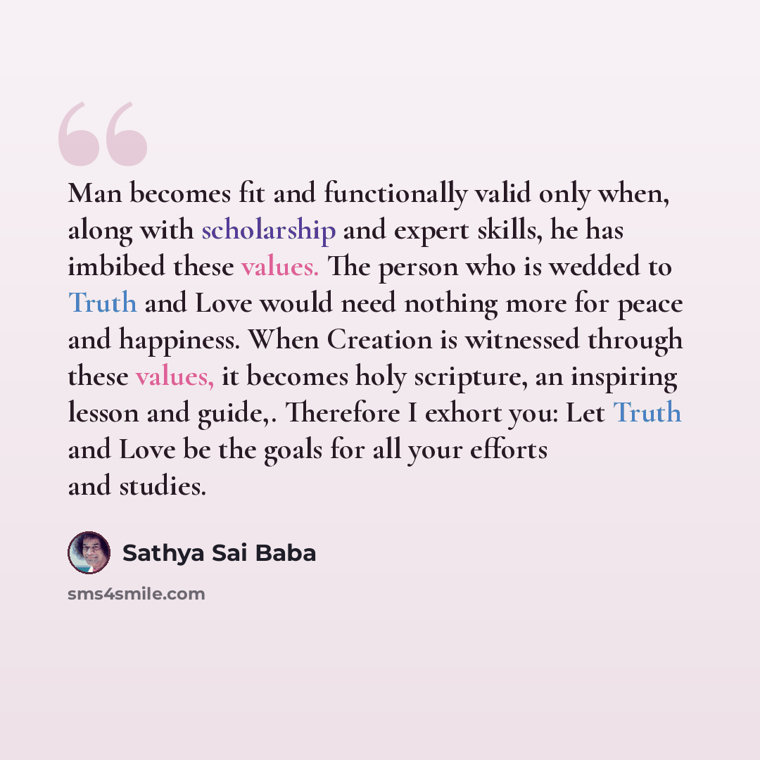“Man becomes fit and functionally valid only when, along with scholarship and expert skills, he has imbibed these values. The person who is wedded to Truth and Love would need nothing more for peace and happiness. When Creation is witnessed through these values, it becomes holy scripture, an…” quote by Sathya Sai Baba