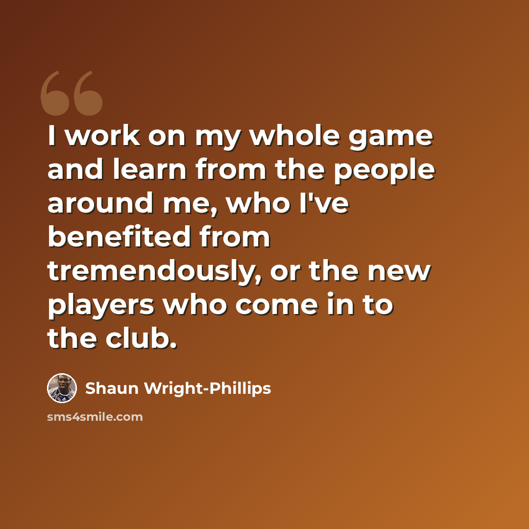 “I work on my whole game and learn from the people around me, who I've benefited from tremendously, or the new players who come in to the club.” quote by Shaun Wright-Phillips