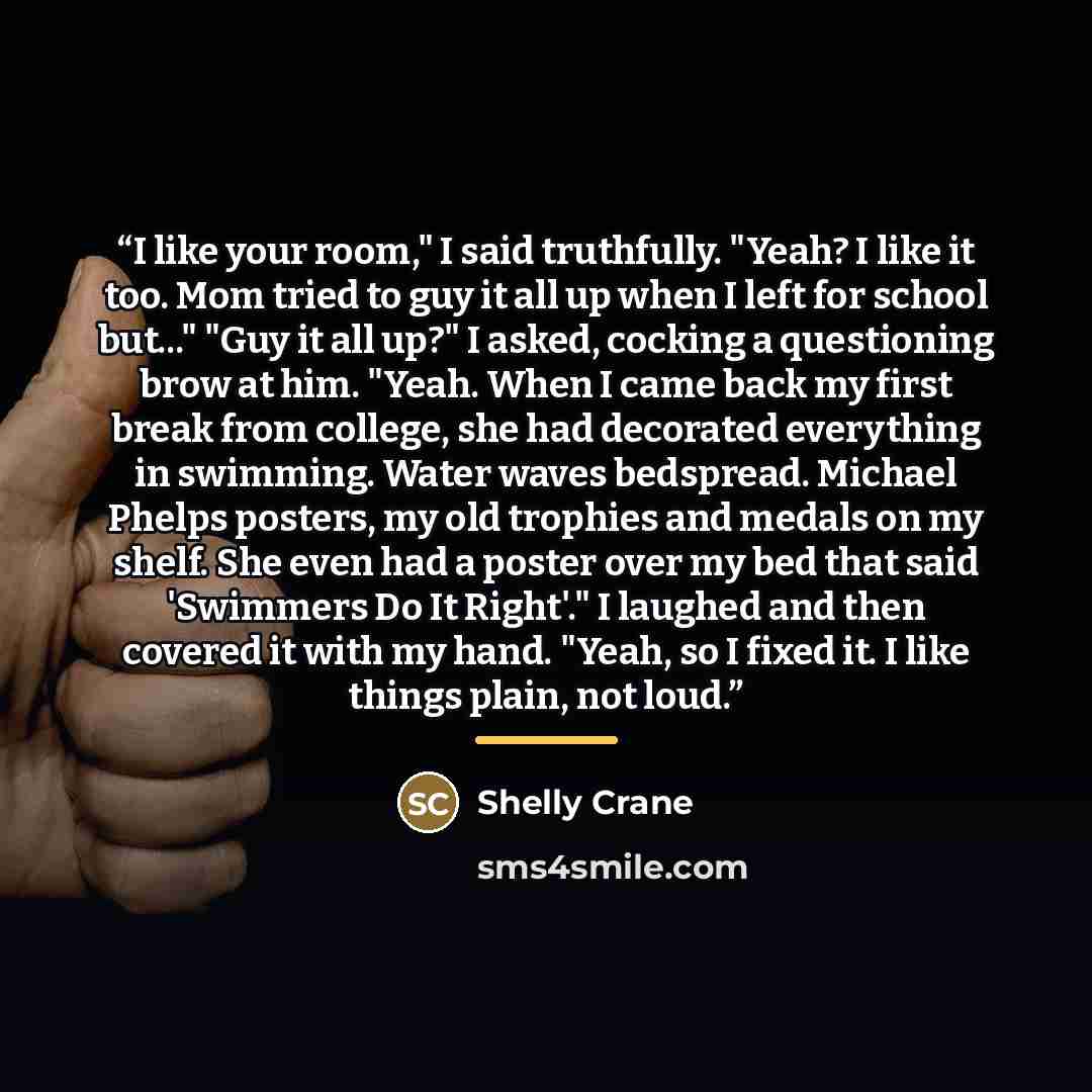 “I like your room," I said truthfully. "Yeah? I like it too. Mom tried to guy it all up when I left for school but..." "Guy it all up?" I asked, cocking a questioning brow at him. "Yeah. When I came back my first break from college, she had decorated everything in swimming. Water waves bedspread…” quote by Shelly Crane