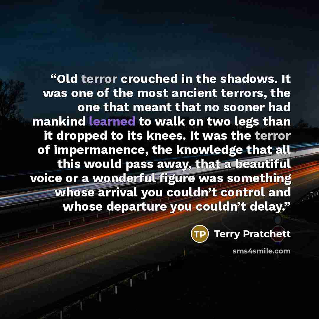 “Old terror crouched in the shadows. It was one of the most ancient terrors, the one that meant that no sooner had mankind learned to walk on two legs than it dropped to its knees. It was the terror of impermanence, the knowledge that all this would pass away, that a beautiful voice or a wonderful…” quote by Terry Pratchett
