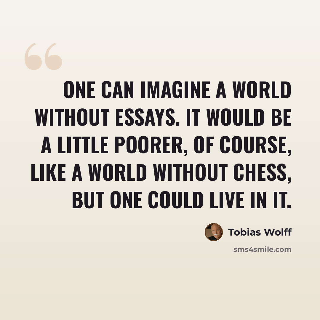 “One can imagine a world without essays. It would be a little poorer, of course, like a world without chess, but one could live in it.” quote by Tobias Wolff