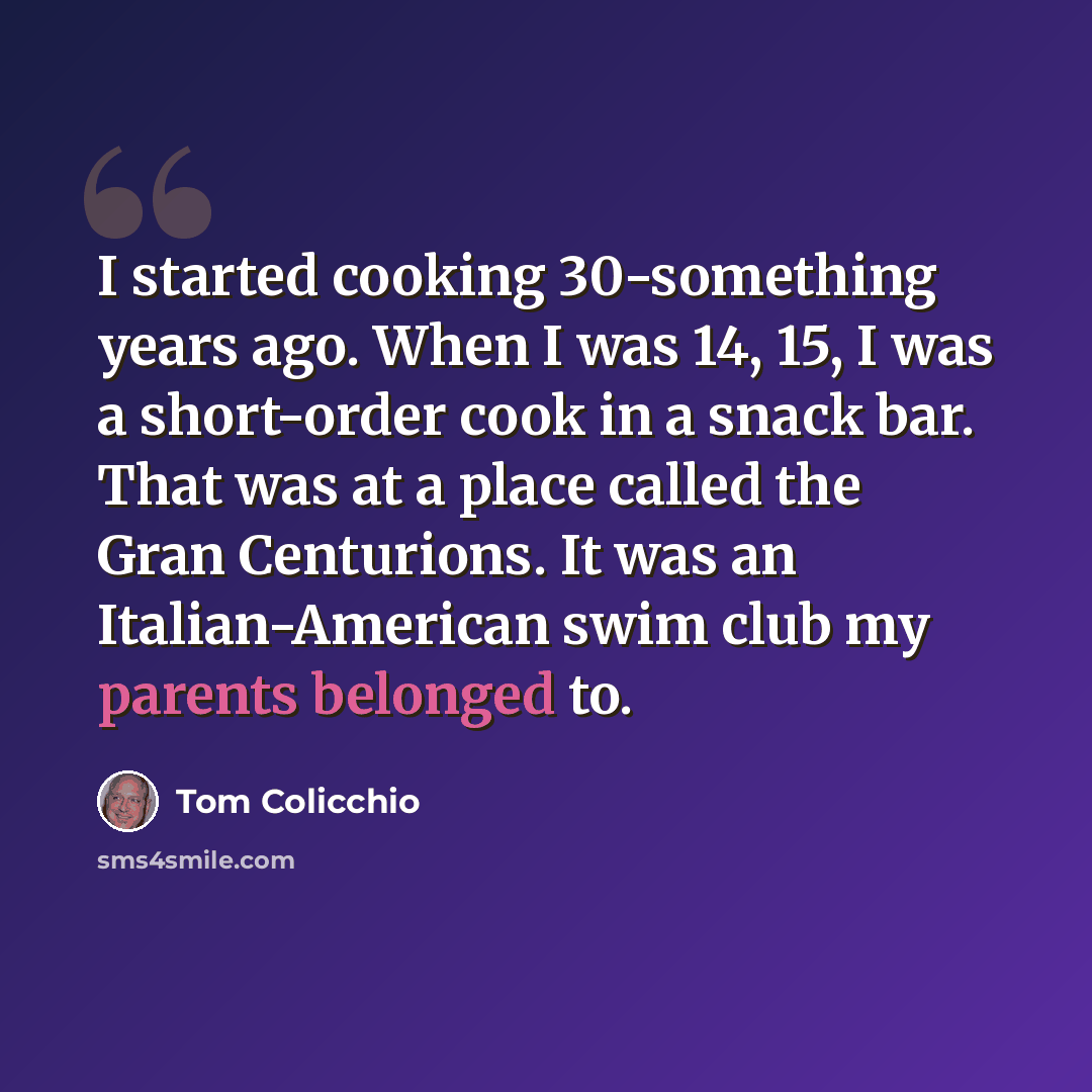 “I started cooking 30-something years ago. When I was 14, 15, I was a short-order cook in a snack bar. That was at a place called the Gran Centurions. It was an Italian-American swim club my parents belonged to.” quote by Tom Colicchio