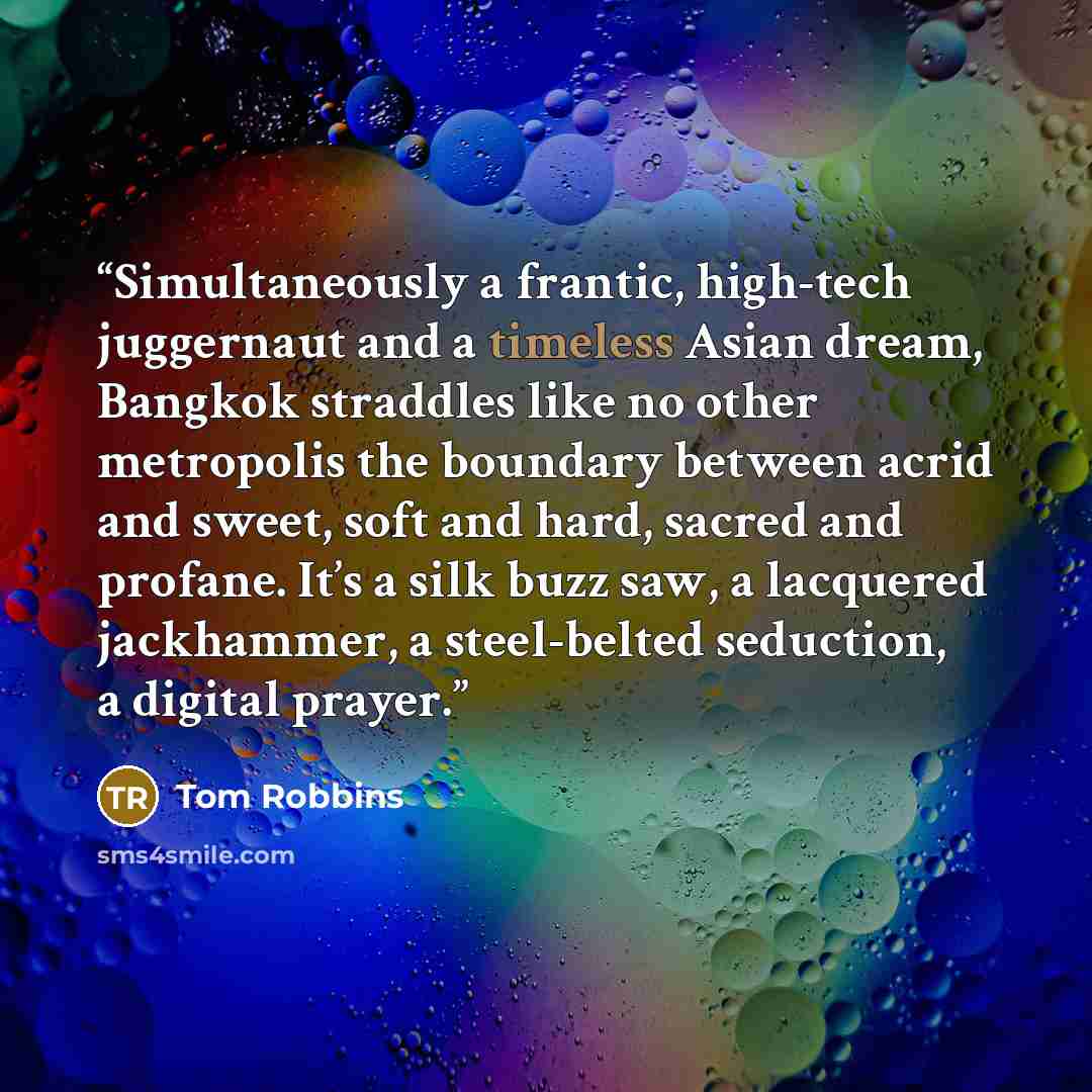 “Simultaneously a frantic, high-tech juggernaut and a timeless Asian dream, Bangkok straddles like no other metropolis the boundary between acrid and sweet, soft and hard, sacred and profane. It’s a silk buzz saw, a lacquered jackhammer, a steel-belted seduction, a digital prayer.” quote by Tom Robbins