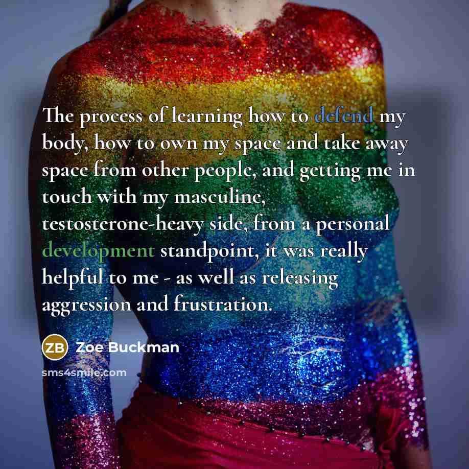 “The process of learning how to defend my body, how to own my space and take away space from other people, and getting me in touch with my masculine, testosterone-heavy side, from a personal development standpoint, it was really helpful to me - as well as releasing aggression and frustration.” quote by Zoe Buckman