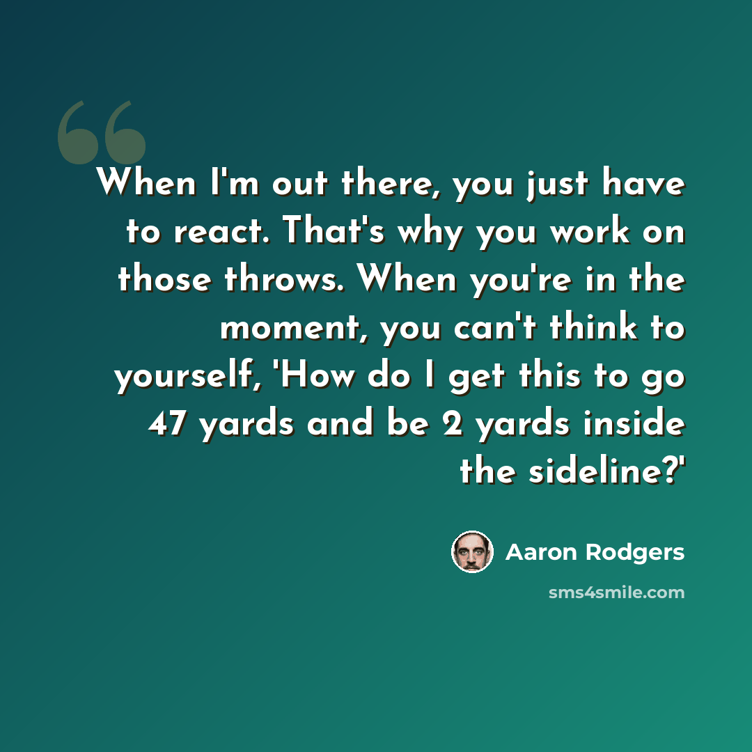 “When I'm out there, you just have to react. That's why you work on those throws. When you're in the moment, you can't think to yourself, 'How do I get this to go 47 yards and be 2 yards inside the sideline?'” quote by Aaron Rodgers