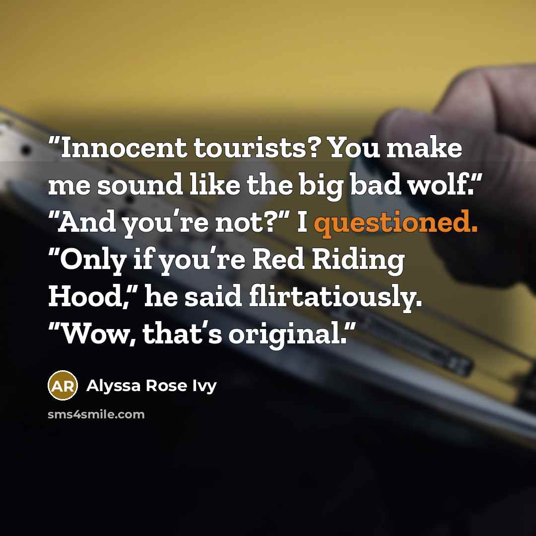 “Innocent tourists? You make me sound like the big bad wolf.” “And you’re not?” I questioned. “Only if you’re Red Riding Hood,” he said flirtatiously. “Wow, that’s original.” quote by Alyssa Rose Ivy