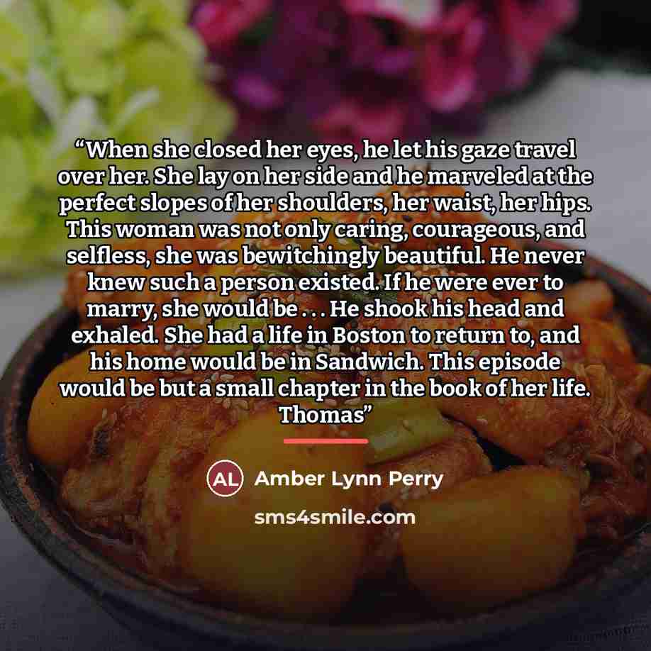 “When she closed her eyes, he let his gaze travel over her. She lay on her side and he marveled at the perfect slopes of her shoulders, her waist, her hips. This woman was not only caring, courageous, and selfless, she was bewitchingly beautiful. He never knew such a person existed. If he were ever…” quote by Amber Lynn Perry