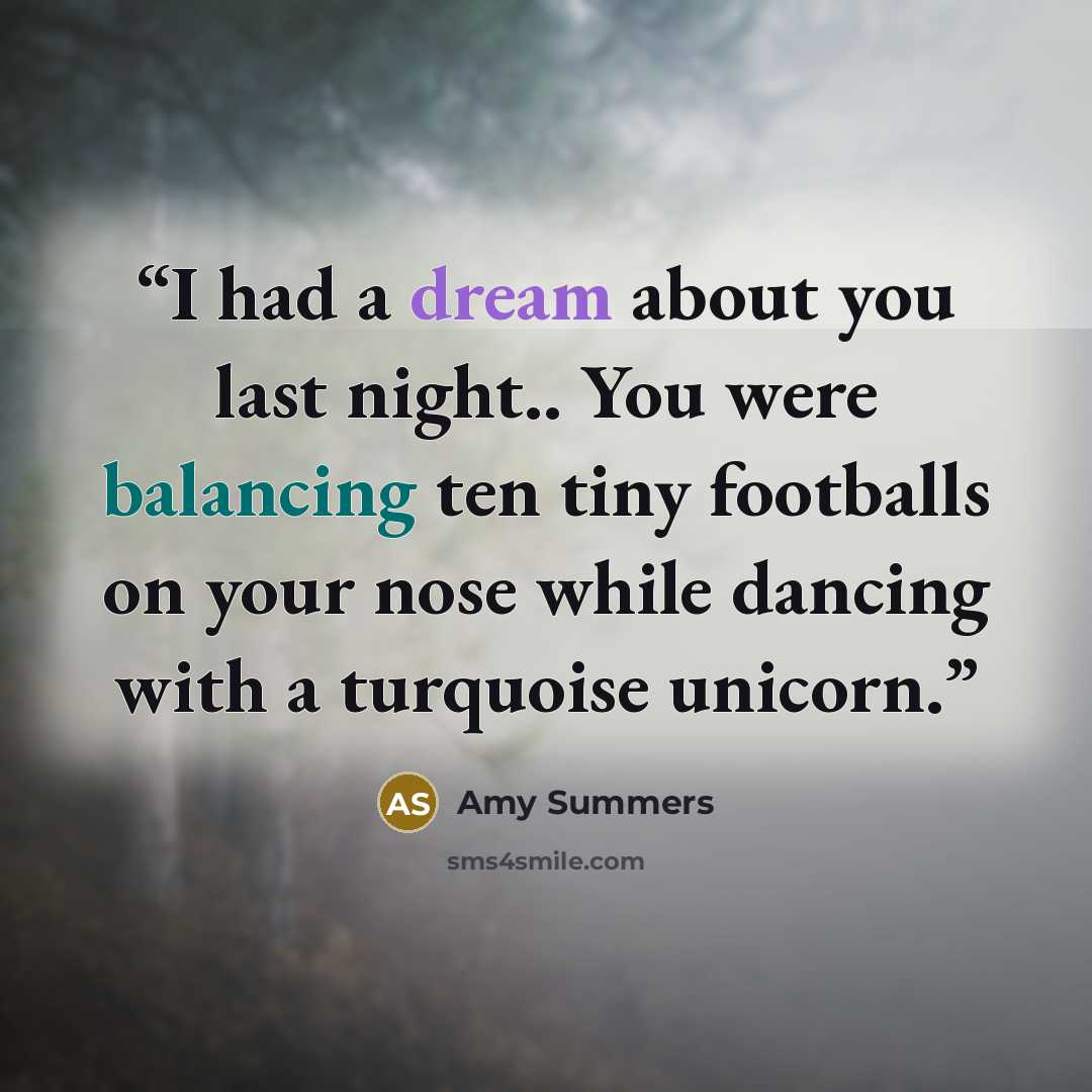 “I had a dream about you last night.. You were balancing ten tiny footballs on your nose while dancing with a turquoise unicorn.” quote by Amy Summers