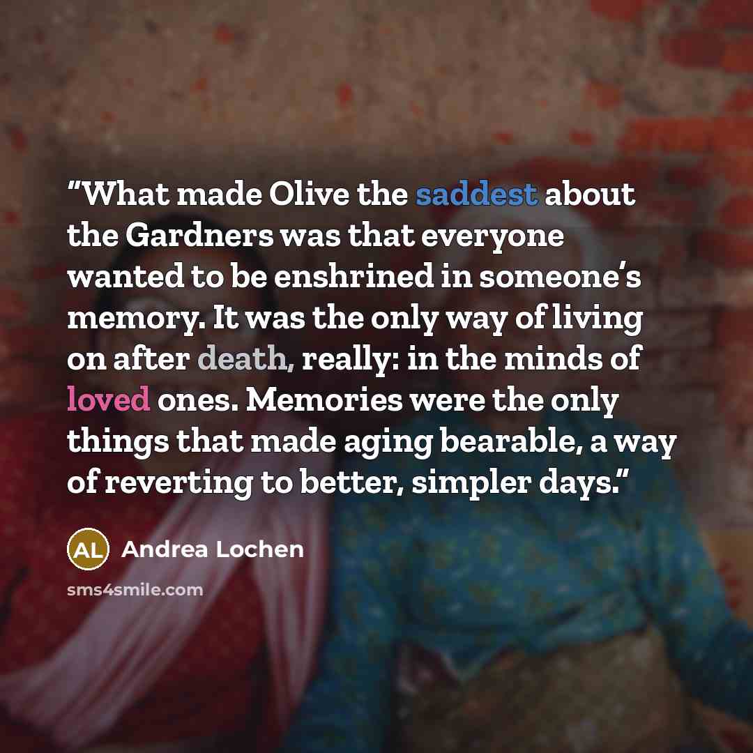 “What made Olive the saddest about the Gardners was that everyone wanted to be enshrined in someone’s memory. It was the only way of living on after death, really: in the minds of loved ones. Memories were the only things that made aging bearable, a way of reverting to better, simpler days.” quote by Andrea Lochen