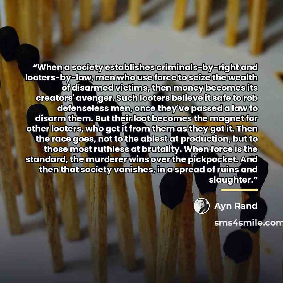 “When a society establishes criminals-by-right and looters-by-law, men who use force to seize the wealth of disarmed victims, then money becomes its creators' avenger. Such looters believe it safe to rob defenseless men, once they've passed a law to disarm them. But their loot becomes the magnet…” quote by Ayn Rand