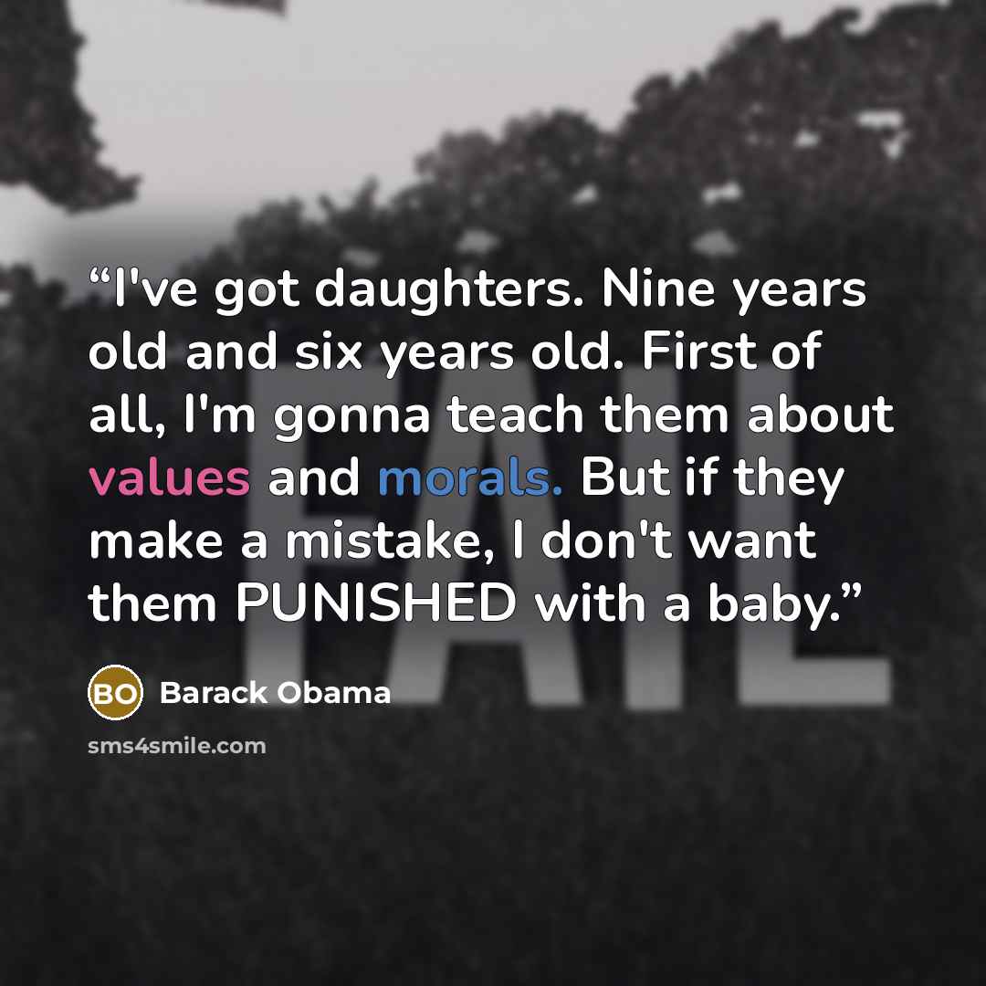 “I've got daughters. Nine years old and six years old. First of all, I'm gonna teach them about values and morals. But if they make a mistake, I don't want them PUNISHED with a baby.” quote by Barack Obama
