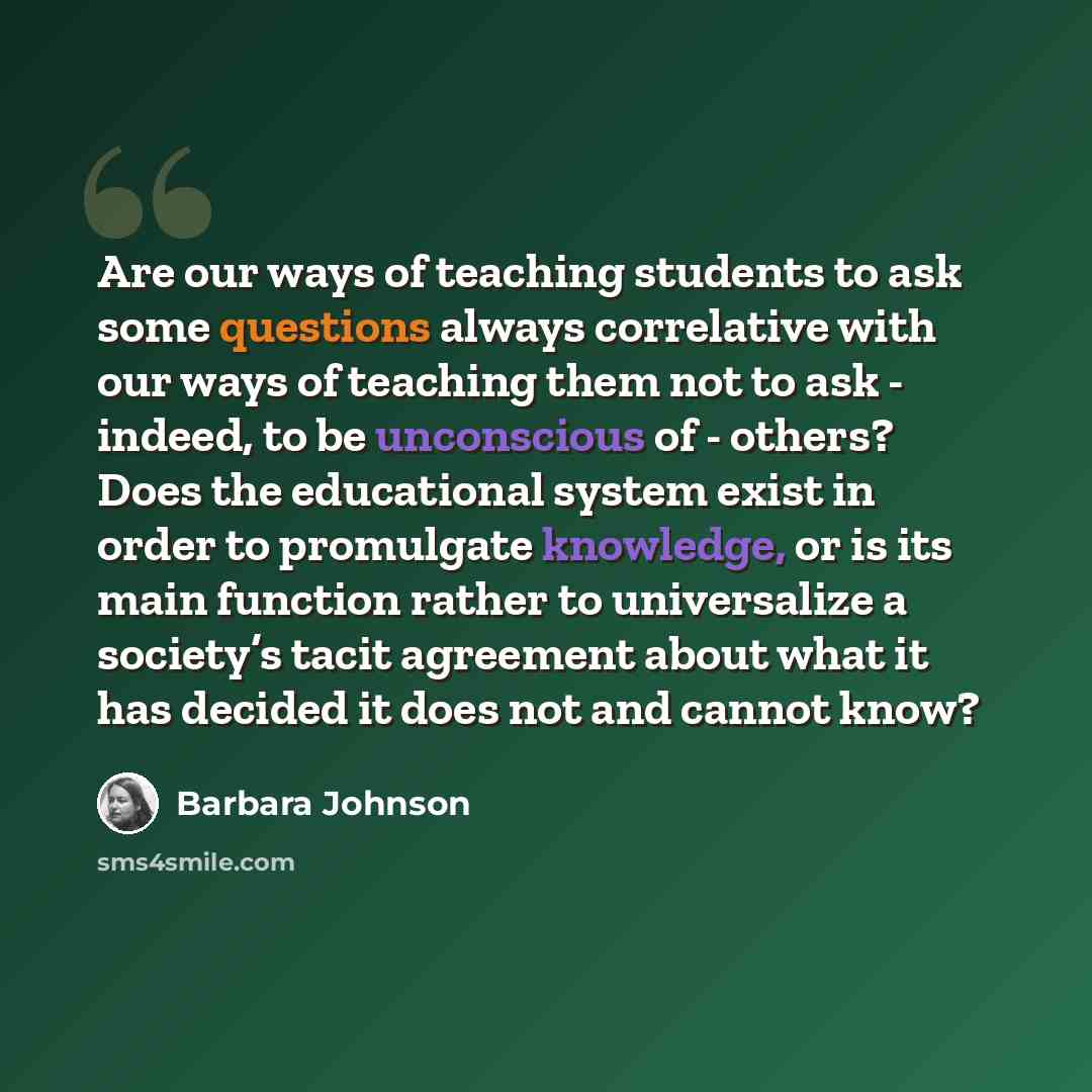 “Are our ways of teaching students to ask some questions always correlative with our ways of teaching them not to ask - indeed, to be unconscious of - others? Does the educational system exist in order to promulgate knowledge, or is its main function rather to universalize a society’s tacit…” quote by Barbara Johnson