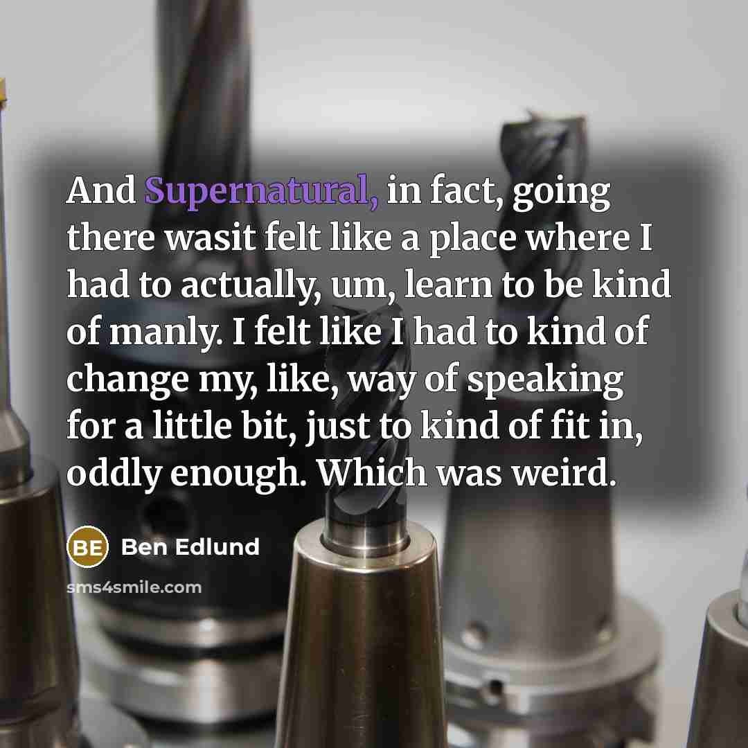 “And Supernatural, in fact, going there wasit felt like a place where I had to actually, um, learn to be kind of manly. I felt like I had to kind of change my, like, way of speaking for a little bit, just to kind of fit in, oddly enough. Which was weird.” quote by Ben Edlund