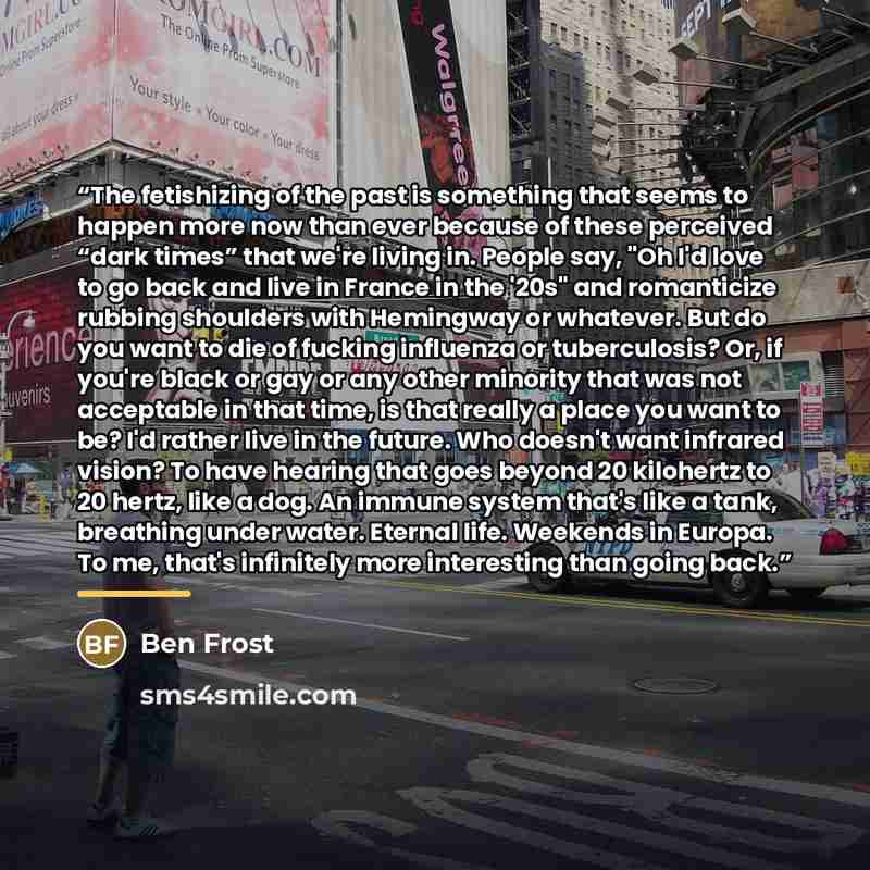 “The fetishizing of the past is something that seems to happen more now than ever because of these perceived “dark times” that we're living in. People say, "Oh I'd love to go back and live in France in the '20s" and romanticize rubbing shoulders with Hemingway or whatever. But do you want to die of…” quote by Ben Frost