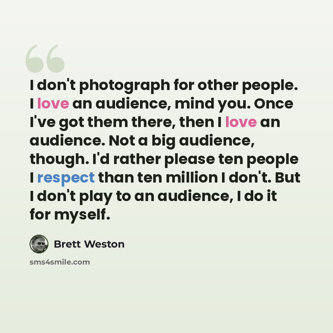 “I don't photograph for other people. I love an audience, mind you. Once I've got them there, then I love an audience. Not a big audience, though. I'd rather please ten people I respect than ten million I don't. But I don't play to an audience, I do it for myself.” quote by Brett Weston
