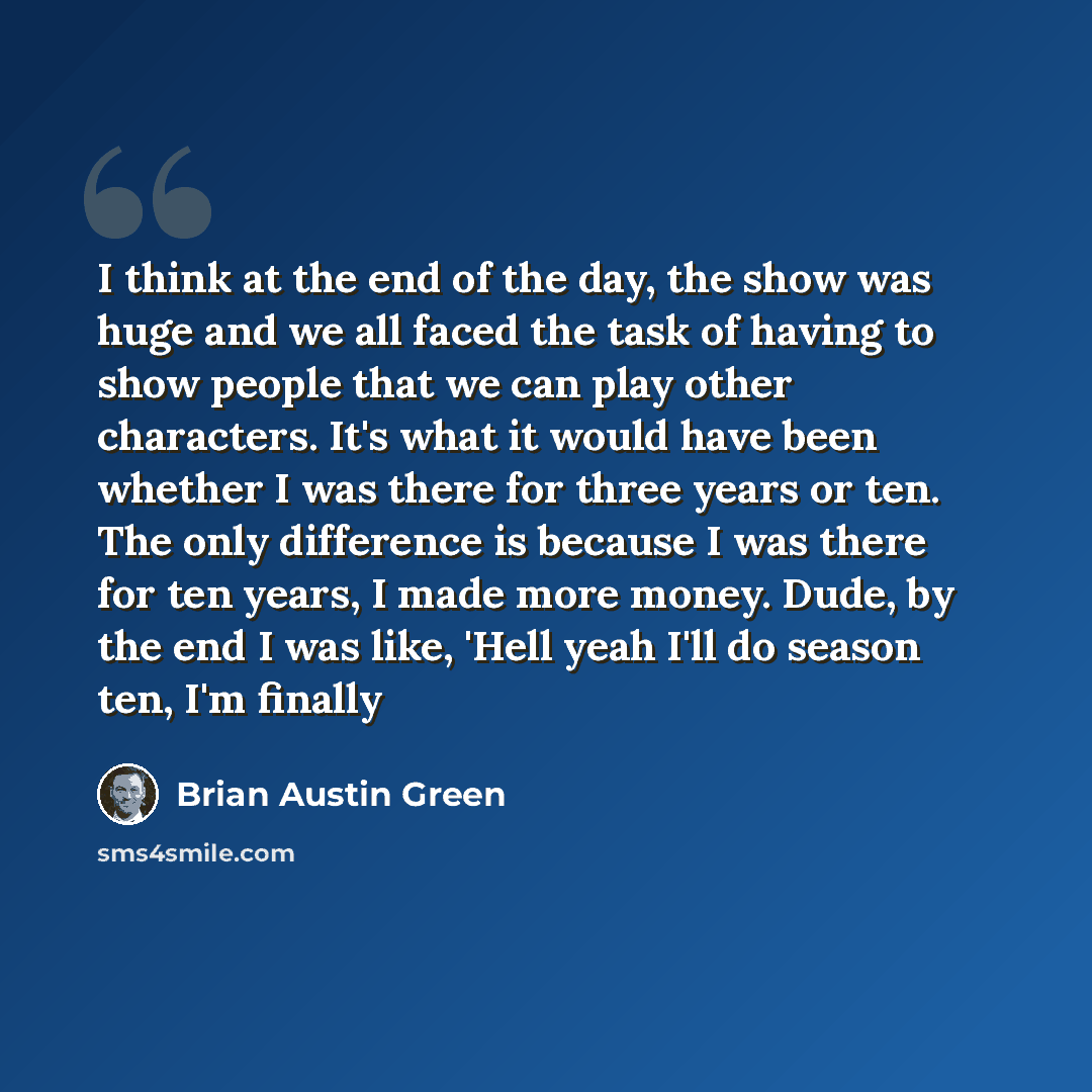 “I think at the end of the day, the show was huge and we all faced the task of having to show people that we can play other characters. It's what it would have been whether I was there for three years or ten. The only difference is because I was there for ten years, I made more money. Dude, by the…” quote by Brian Austin Green
