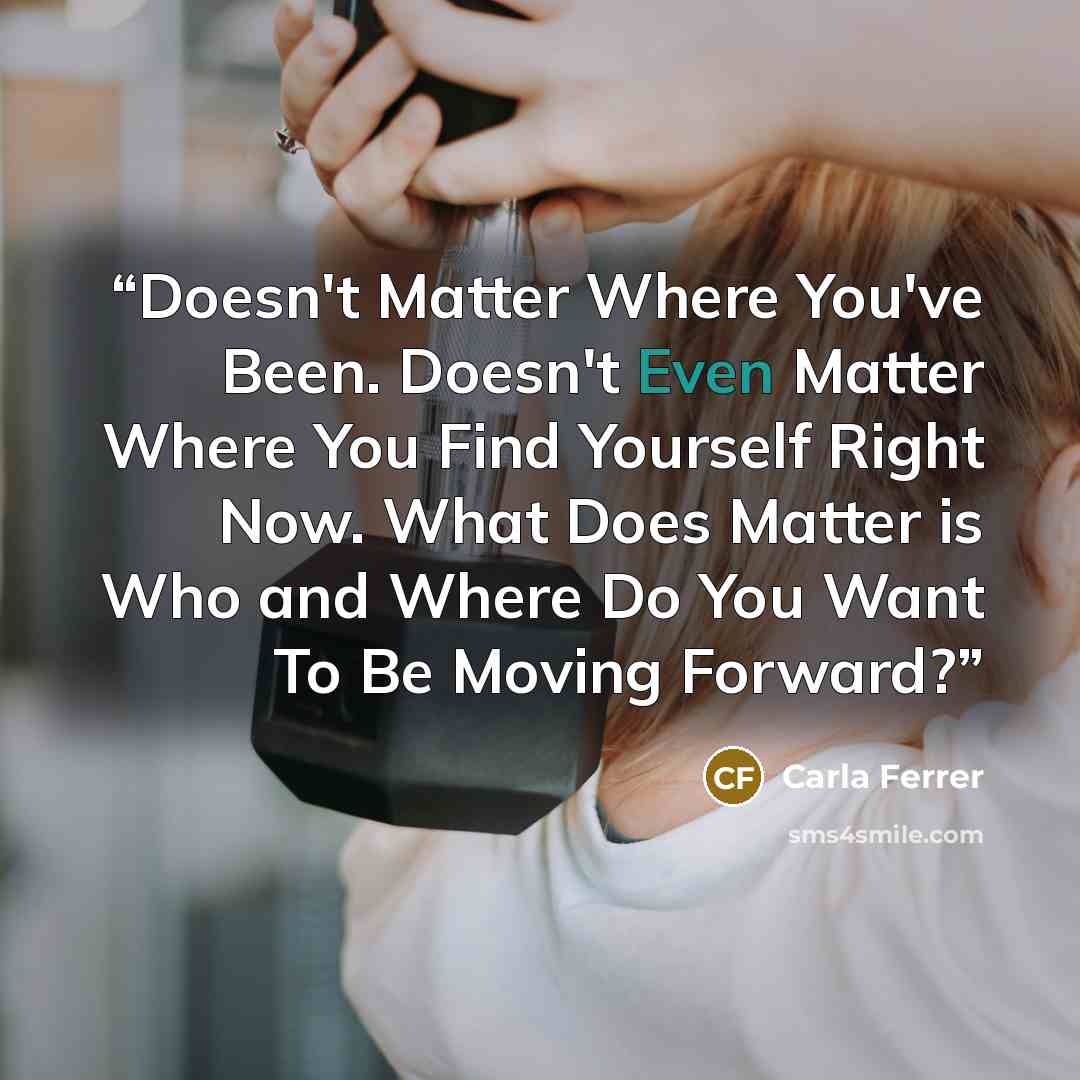“Doesn't Matter Where You've Been. Doesn't Even Matter Where You Find Yourself Right Now. What Does Matter is Who and Where Do You Want To Be Moving Forward?” quote by Carla Ferrer