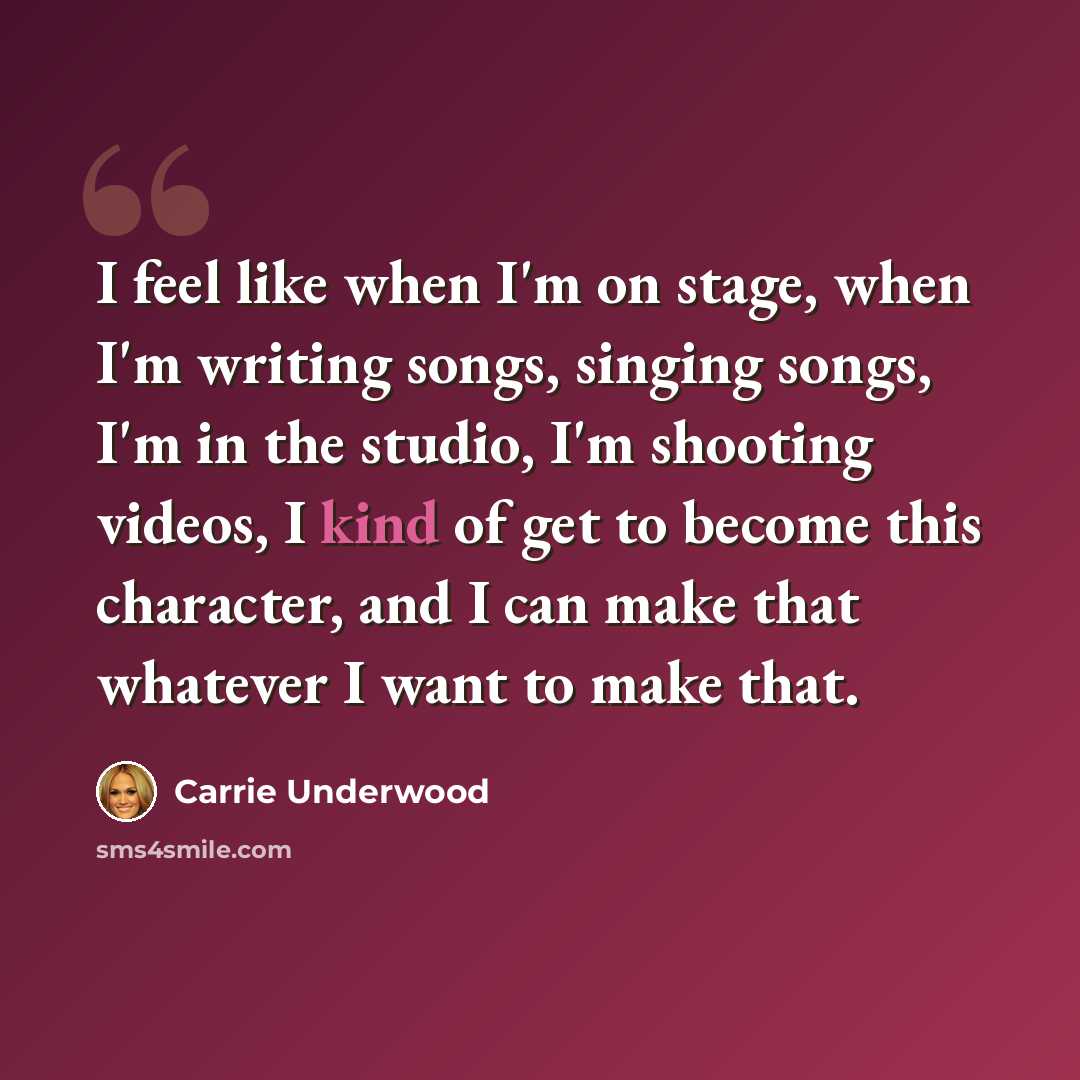 “I feel like when I'm on stage, when I'm writing songs, singing songs, I'm in the studio, I'm shooting videos, I kind of get to become this character, and I can make that whatever I want to make that.” quote by Carrie Underwood