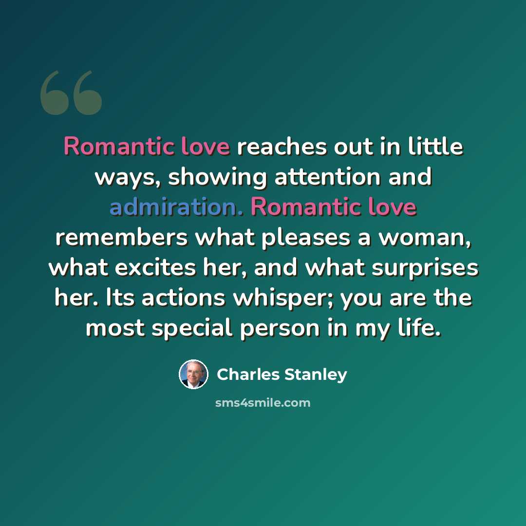 “Romantic love reaches out in little ways, showing attention and admiration. Romantic love remembers what pleases a woman, what excites her, and what surprises her. Its actions whisper; you are the most special person in my life.” quote by Charles Stanley